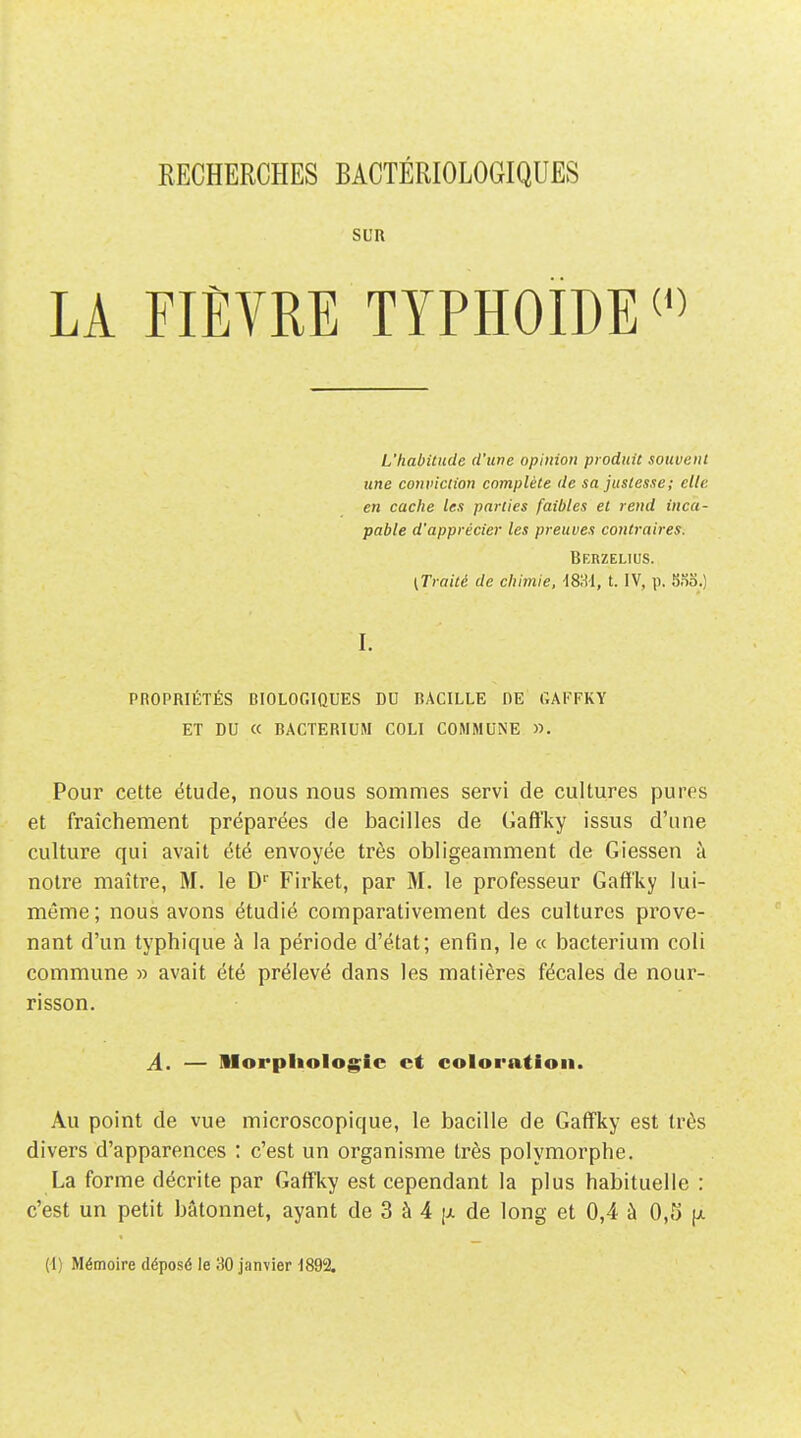 SUR LA FIÈVRE typhoïde L'habitude d'une opinion produit souvent une conviction complète (le sa justesse ; elle en cache les parties faibles et rend inca- pable d'apprécier les preuves contraires. Berzelius. (Traité de chimie, iS'M, t. IV, p. 5So.) I. PROPRIÉTÉS BIOLOGIQUES DU BACILLE DE GAFFKY ET DU « BACTERIUM COLI COMMUNE ». Pour cette étude, nous nous sommes servi de cultures pures et fraîchement préparées de bacilles de Gaffky issus d'une culture qui avait été envoyée très obligeamment de Giessen à notre maître, M. le D'' Firket, par M. le professeur Gaff'ky lui- môme; nous avons étudié comparativement des cultures prove- nant d'un typhique à la période d'état; enfin, le « bacterium coli commune » avait été prélevé dans les matières fécales de nour- risson. A. — llorpliologic et coloration. Au point de vue microscopique, le bacille de Gaffky est très divers d'apparences : c'est un organisme très polymorphe. La forme décrite par Gaffky est cependant la plus habituelle : c'est un petit bâtonnet, ayant de 3 à 4 [ji. de long et 0,4 à 0,5 [j. (d) Mémoire déposé le 30 janvier ^892.