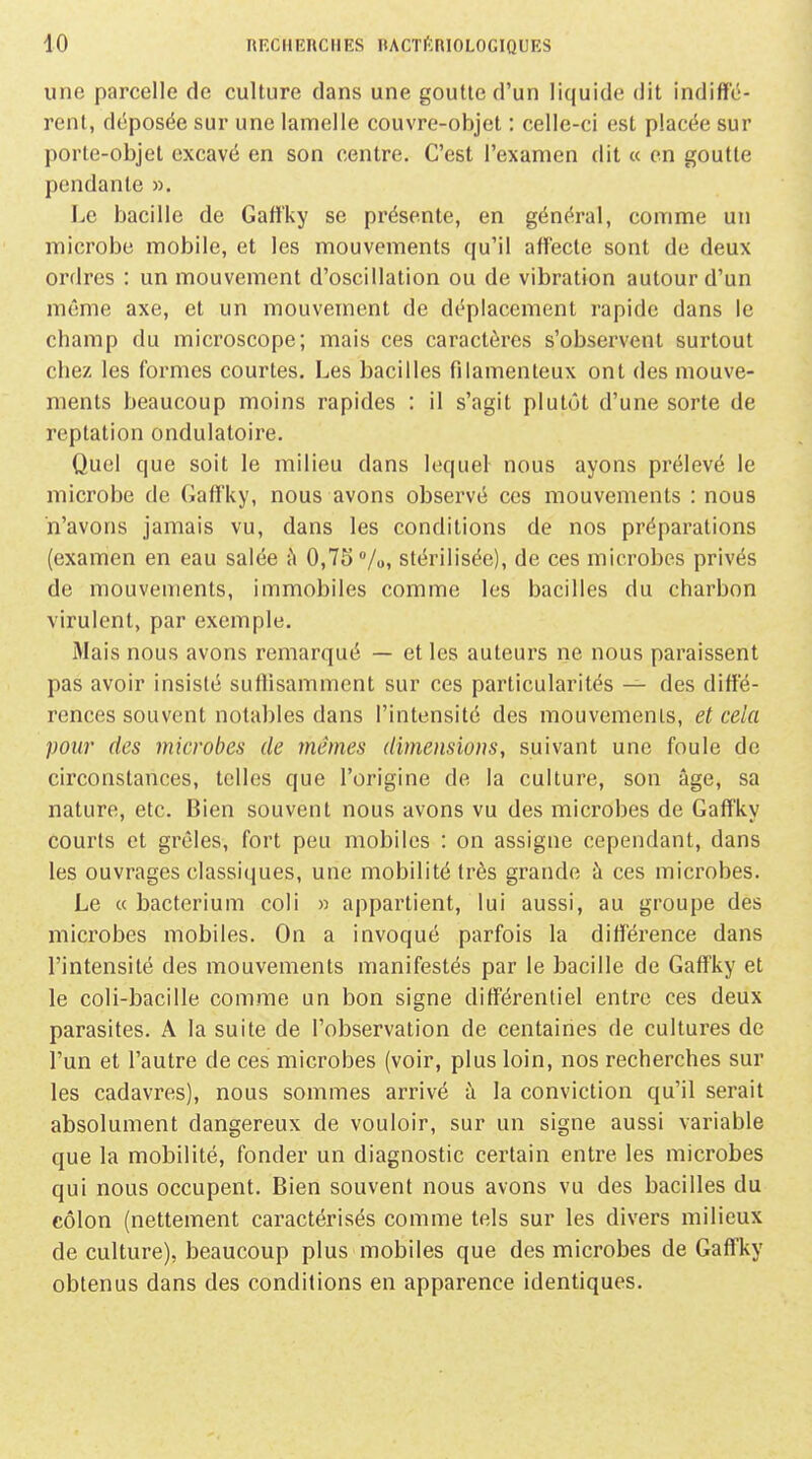 une parcelle de culture dans une goutte d'un liquide dit indiffé- rent, déposée sur une lamelle couvre-objet : celle-ci est placée sur porte-objet excavé en son centre. C'est l'examen dit « en goutte pendante ». Le bacille de Gaffky se présente, en général, comme un microbe mobile, et les mouvements qu'il affecte sont de deux ordres : un mouvement d'oscillation ou de vibration autour d'un même axe, et un mouvement de déplacement rapide dans le champ du microscope; mais ces caractères s'observent surtout chez les formes courtes. Les bacilles filamenteux ont des mouve- ments beaucoup moins rapides : il s'agit plutôt d'une sorte de reptation ondulatoire. Quel que soit le milieu dans lequel nous ayons prélevé le microbe de Gaffky, nous avons observé ces mouvements : nous n'avons jamais vu, dans les conditions de nos préparations (examen en eau salée -h 0,75 /o, stérilisée), de ces microbes privés de mouvements, immobiles comme les bacilles du charbon virulent, par exemple. Mais nous avons remarqué — et les auteurs ne nous paraissent pas avoir insisté suffisamment sur ces particularités — des diffé- rences souvent notables dans l'intensité des mouvements, et cela pour des microbes de mêmes dimensions, suivant une foule de circonstances, telles que l'origine de la culture, son âge, sa nature, etc. Bien souvent nous avons vu des microbes de Gaffky courts et grêles, fort peu mobiles : on assigne cependant, dans les ouvrages classiques, une mobilité très grande à ces microbes. Le « bacterium coli » appartient, lui aussi, au groupe des microbes mobiles. On a invoqué parfois la différence dans l'intensité des mouvements manifestés par le bacille de Gaffky et le coli-bacille comme un bon signe différentiel entre ces deux parasites. A la suite de l'observation de centaines de cultures de l'un et l'autre de ces microbes (voir, plus loin, nos recherches sur les cadavres), nous sommes arrivé à la conviction qu'il serait absolument dangereux de vouloir, sur un signe aussi variable que la mobilité, fonder un diagnostic certain entre les microbes qui nous occupent. Bien souvent nous avons vu des bacilles du côlon (nettement caractérisés comme tels sur les divers milieux de culture), beaucoup plus mobiles que des microbes de Gaffky obtenus dans des conditions en apparence identiques.