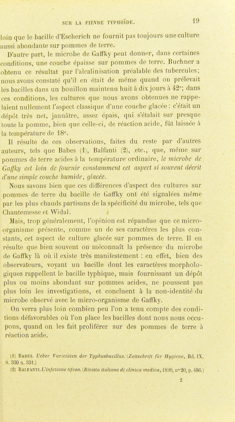 loin que le bacille d'Escherich ne fournit pas toujours une culture aussi abondante sur pommes de terre. D'autre part, le microbe de Gaffky p(!ut donner, dans certaines conditions, une couche épaisse sur pommes de terre. Buchner a obtenu ce résultat par l'alcalinisation préalable des tubercules; nous avons constaté qu'il en était de même quand on prélevait les bacilles dans un bouillon maintenu huit à dix jours à 42; dans ces conditions, les cultures que nous avons obtenues ne rappe- laient nullement l'aspect classique d'une couche glacée : c'était un dépôt très net, jaunâtre, assez épais, qui s'étalait sur presque toute la pomme, bien que celle-ci, de réaction acide, fût laissée à la température de 18°. II résulte de ces observations, faites du reste par d'autres auteurs, tels que Babes (1), Balfanti (2), etc., que, même sur pommes de terre acides à la température ordinaire, le microbe de Gaffky est loin de fournir constamment cet aspect si souvent décrit d'une simple couche humide, glacée. Nous savons bien que ces différences d'aspect des cultures sur pommes de terre du bacille de Gaffky ont été signalées même par les plus chauds partisans de la spécificité du microbe, tels que Chantemesse et Widal. » Mais, trop généralement, l'opinion est répandue que ce micro- organisme présente, comme un de ses caractères les plus con- stants, cet aspect de culture glacée sur pommes de terre. Il en résulte que bien souvent on méconnaît la présence du microbe de Gaffky là où il existe très manifestement : en effet, bien des observateurs, voyant un bacille dont les caractères morpholo- giques rappellent le bacille typhique, mais fournissant un dépôt plus ou moins abondant sur pommes acides, ne poussent pas plus loin les investigations, et concluent à la non-identité du microbe observé avec le micro-organisme de Gaffky. On verra plus loin combien peu l'on a tenu compte des condi- tions défavorables où l'on place les bacilles dont nous nous occu- pons, quand on les fait proliférer sur des pommes de terre à réaction acide. (1) Babes. Ueber Varietàten der TyphusbacUlus. [Zeilschrijt f'ùr Hygiène, Bd. IX. S. 3,30 u. 331.) (2) Bai.fanti. L'injezione lifosa. {Rivista italiana di clinica medica, 1890, n» 20, p. 486.) 2