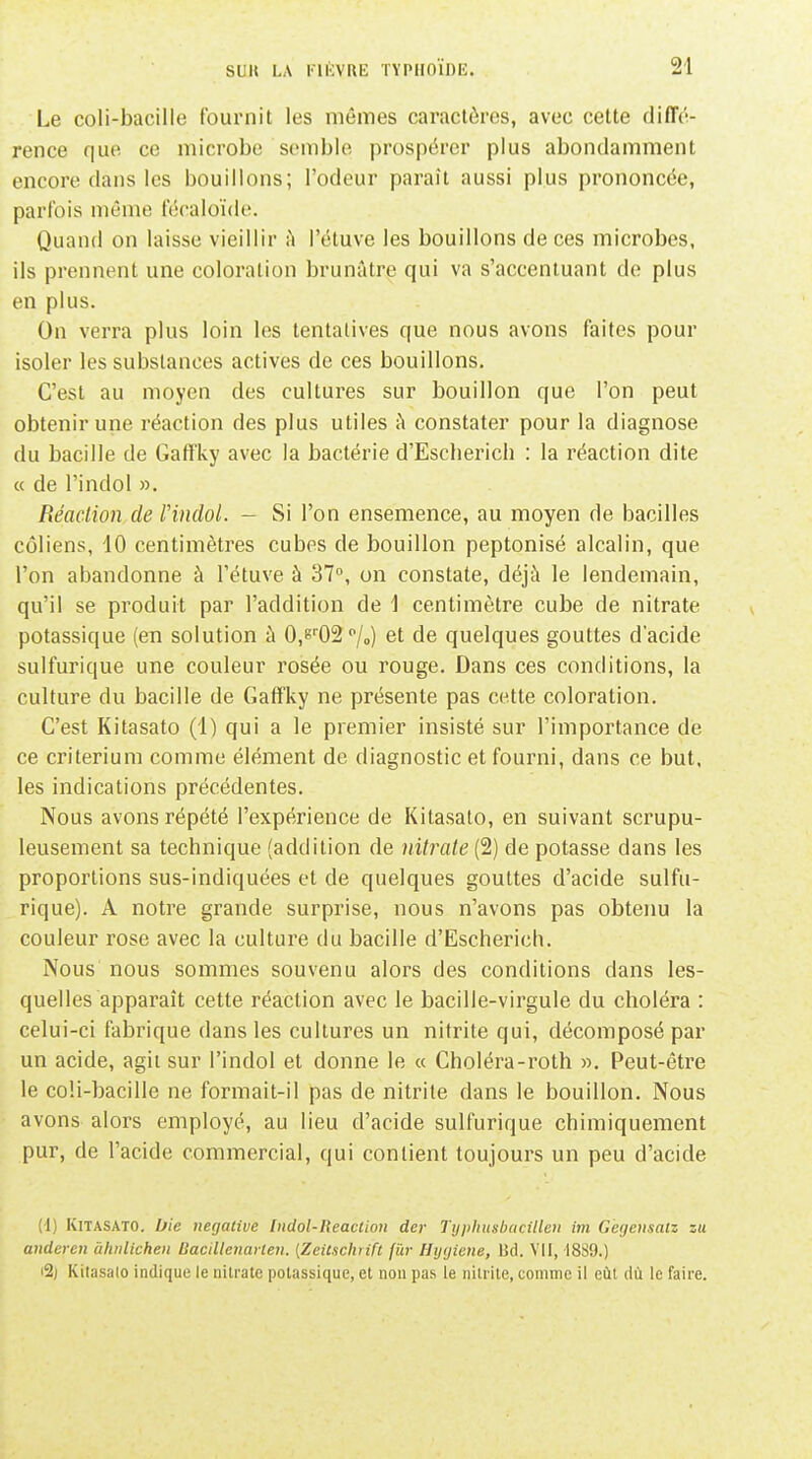 Le coli-bacille fournit les mêmes caractères, avec cette diffé- rence que ce microbe semble prospérer plus abondamment encore dans les bouillons; l'odeur paraît aussi plus prononcée, parfois même fécaloïde. Quand on laisse vieillir i\ l'étuve les bouillons de ces microbes, ils prennent une coloration brunâtre qui va s'accentuant de plus en plus. On verra plus loin les tentatives que nous avons faites pour isoler les substances actives de ces bouillons. C'est au moyen des cultures sur bouillon que l'on peut obtenir une réaction des plus utiles à constater pour la diagnose du bacille de Gaffky avec la bactérie d'Escherich : la réaction dite « de l'indol ». Réaclion de l'indol. - Si l'on ensemence, au moyen de bacilles côliens, 10 centimètres cubes de bouillon peptonisé alcalin, que l'on abandonne à l'étuve à 37°, on constate, déjà le lendemain, qu'il se produit par l'addition de 1 centimètre cube de nitrate potassique (en solution à 0,8''02''/„) et de quelques gouttes d'acide sulfurique une couleur rosée ou rouge. Dans ces conditions, la culture du bacille de Gaffky ne présente pas cette coloration. C'est Kitasato (1) qui a le premier insisté sur l'importance de ce critérium comme élément de diagnostic et fourni, dans ce but, les indications précédentes. Nous avons répété l'expérience de Kitasato, en suivant scrupu- leusement sa technique (addition de nitrate (2) de potasse dans les proportions sus-indiquées et de quelques gouttes d'acide sulfu- rique). A notre grande surprise, nous n'avons pas obtenu la couleur rose avec la culture du bacille d'Escherich. Nous nous sommes souvenu alors des conditions dans les- quelles apparaît cette réaction avec le bacille-virgule du choléra : celui-ci fabrique dans les cultures un nitrite qui, décomposé par un acide, agit sur l'indol et donne le « Choléra-roth ». Peut-être le coli-bacille ne formait-il pas de nitrite dans le bouillon. Nous avons alors employé, au lieu d'acide sulfurique chimiquement pur, de l'acide commercial, qui contient toujours un peu d'acide (4) Kitasato. Ifie négative Indol-Reaclion dcr Typhusbacilleu im G'egensaiz zu anderen àhnlichen Bacillenayten. [Zeitschrift fur Hijcjiene, Ud. VII, 1889.) i2j Kilasalo indique le iiilrate potassique, et non pas le nitrite, comme il eût dù le faire.