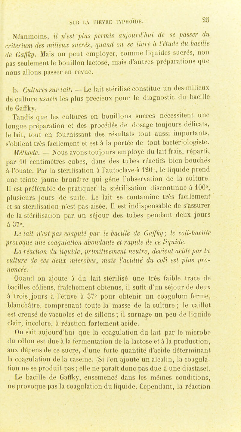 Néanmoins, il n'est plus permis aiijourd'lini de se passer du critérium des milieux sucrés, quand on se livre à l'élude du bacille de Ga/Jhj. Mais on peut employer, comme liquides sucrés,'non pas seulement le bouillon lactosé, mais d'autres préparations que nous allons passer en revue. b. Cultures sur lait. — Le lait stérilisé constitue un des milieux de culture usuels les plus précieux pour le diagnostic du bacille de GaflFky. Tandis que les cultures en bouillons sucrés nécessitent une longue préparation et des procédés de dosage toujours délicats, le lait, tout en fournissant des résultats tout aussi importants, s'obtient très facilement et est à la portée de tout bactériologiste. Méthode. — Nous avons toujours employé du lait frais, réparti, par 40 centimètres cubes, dans des tubes réactifs bien bouchés à l'ouate. Par la stérilisation à l'autoclave à 120, le liquide prend une teinte jaune brunâtre qui gêne l'observation de la culture. Il est préférable de pratiquer' la stérilisation discontinue à 100°, plusieurs jours de suite. Le lait se contamine très facilement et sa stérilisation n'est pas aisée. Il est indispensable de s'assurer de la stérilisation par un séjour des tubes pendant deux jours à 37°. Le lait n'est pas coagulé par le bacille de Gaffky; le coli-bacille provoque une coagulation abondante et rapide de ce liquide. La réaction du liquide, primitivement neutre, devient acide par la culture de ces deux microbes, 7nais l'acidité du coli est plus pro- noncée. Quand on ajoute à du lait stérilisé une très faible trace de bacilles côliens, fraîchement obtenus, il suht d'un séjour de deux à trois,jours à l'éluve à 37° pour obtenir un coagulum ferme, blanchâtre, comprenant toute la masse de la culture ; le caillot est creusé de vacuoles et de sillons; il surnage un peu de liquide clair, incolore, à réaction fortement acide. On sait aujourd'hui que la coagulation du lait par le microbe du côlon est due à la fermentation de la lactose et à la production, aux dépens de ce sucre, d'une forte quantité d'acide déterminant la coagulation de la caséine. (Si l'on ajoute un alcalin, la coagula- tion ne se produit pas ; elle ne paraît donc pas due à une diastase). Le bacille de Gaffky, ensemencé dans les mêmes conditions, ne provoque pas la coagulation du liquide. Cependant, la réaction