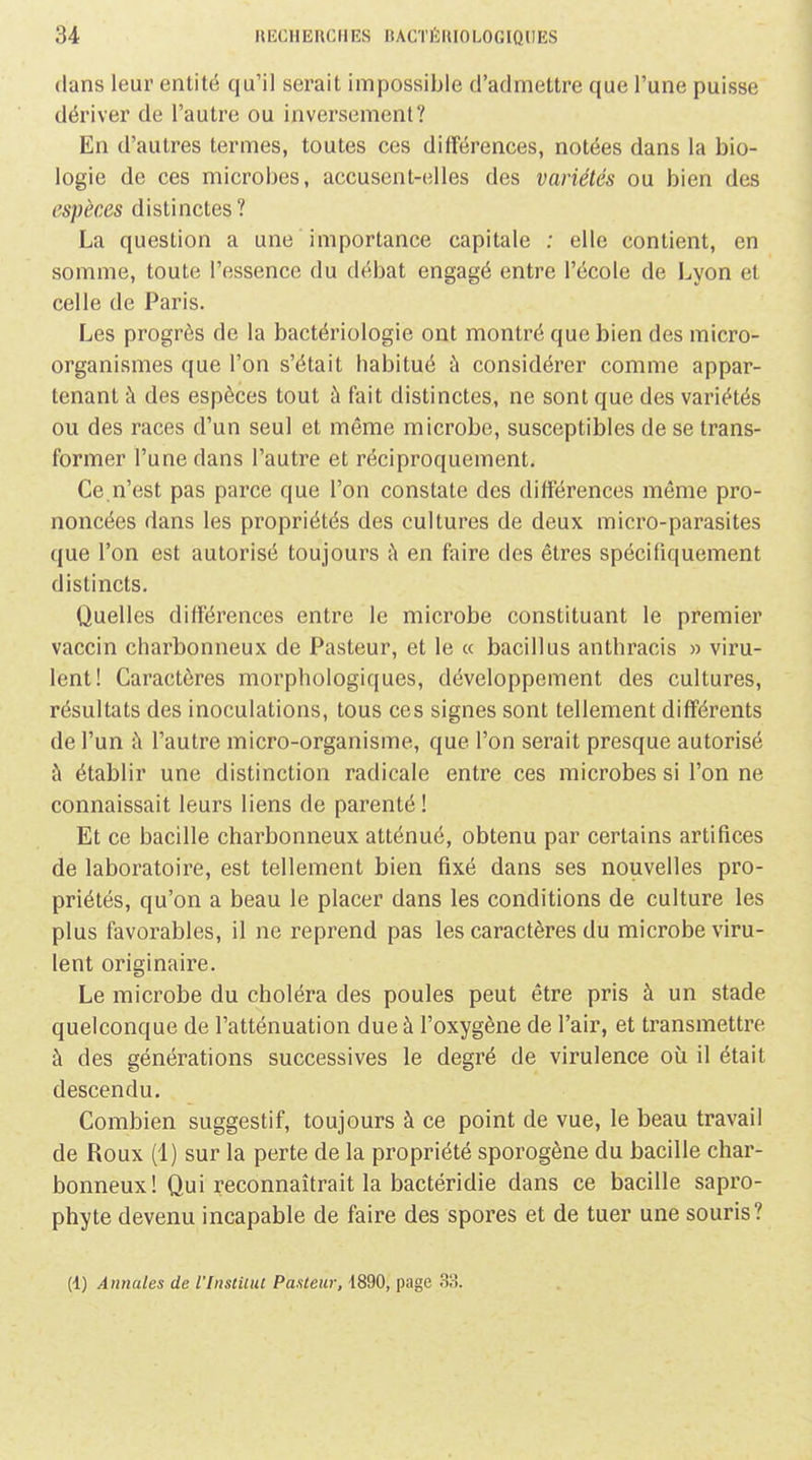 dans leur entité qu'il serait impossible d'admettre que l'une puisse dériver de l'autre ou inversement? En d'autres termes, toutes ces différences, notées dans la bio- logie de ces microbes, accusent-elles des variétés ou bien des espèces distinctes? La question a une importance capitale ; elle contient, en somme, toute l'essence du débat engagé entre l'école de Lyon et celle de Paris. Les progrès de la bactériologie ont montré que bien des micro- organismes que l'on s'était habitué à considérer comme appar- tenant à des espèces tout à fait distinctes, ne sont que des variétés ou des races d'un seul et même microbe, susceptibles de se trans- former l'une dans l'autre et réciproquement. Ce.n'est pas parce que l'on constate des différences même pro- noncées dans les propriétés des cultures de deux micro-parasites que l'on est autorisé toujours à en faire des êtres spécifiquement distincts. Quelles différences entre le microbe constituant le premier vaccin charbonneux de Pasteur, et le « bacillus anthracis » viru- lent! Caractères morphologiques, développement des cultures, résultats des inoculations, tous ces signes sont tellement différents de l'un à l'autre micro-organisme, que l'on serait presque autorisé à établir une distinction radicale entre ces microbes si l'on ne connaissait leurs liens de parenté ! Et ce bacille charbonneux atténué, obtenu par certains artifices de laboratoire, est tellement bien fixé dans ses nouvelles pro- priétés, qu'on a beau le placer dans les conditions de culture les plus favorables, il ne reprend pas les caractères du microbe viru- lent originaire. Le microbe du choléra des poules peut être pris à un stade quelconque de l'atténuation due à l'oxygène de l'air, et transmettre à des générations successives le degré de virulence où il était descendu. Combien suggestif, toujours à ce point de vue, le beau travail de Roux (1) sur la perte de la propriété sporogène du bacille char- bonneux! Qui reconnaîtrait la bactéridie dans ce bacille sapro- phyte devenu incapable de faire des spores et de tuer une souris? (1) Annales de l'Institut Pasteur. i890, page 33.