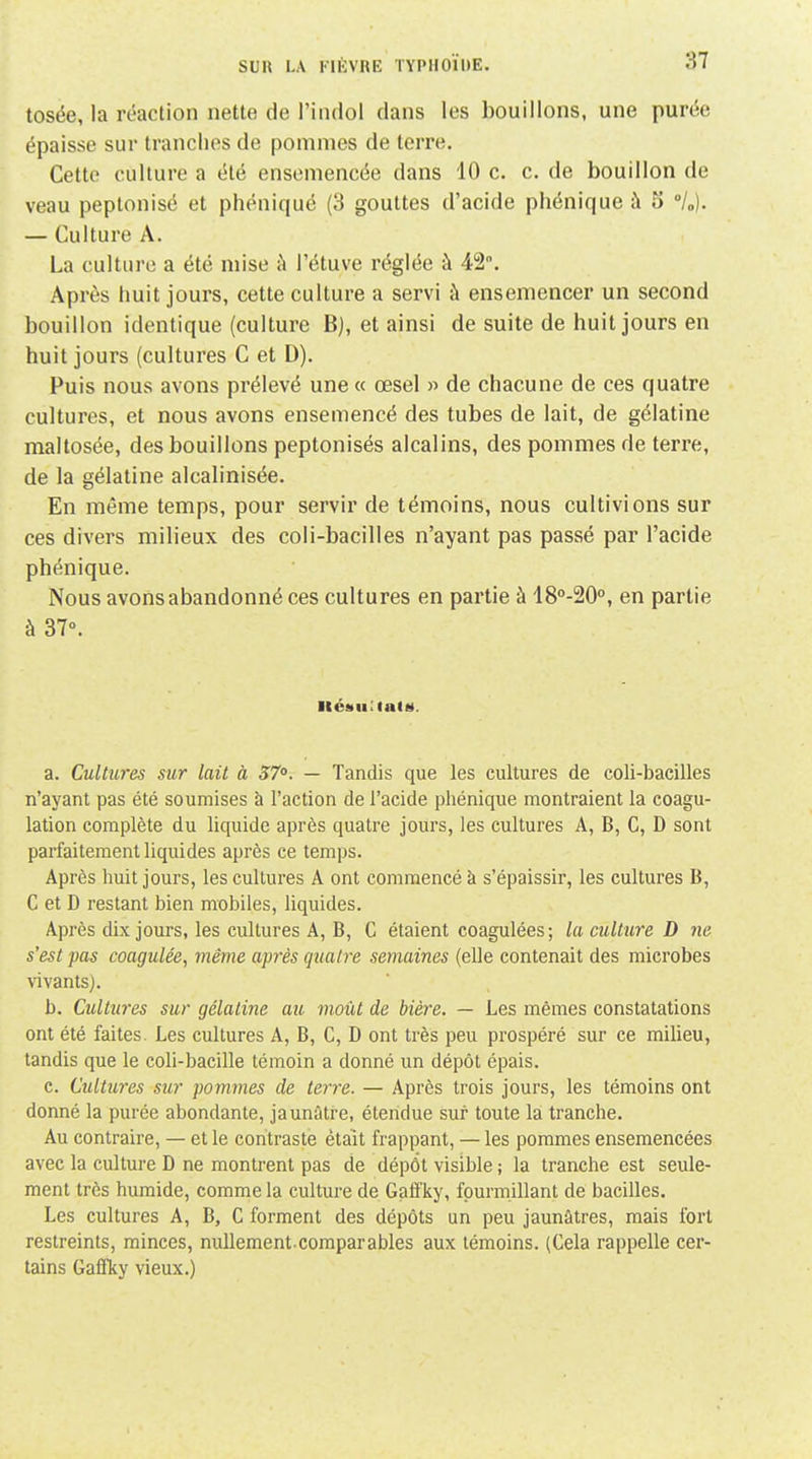 tosée, la réaction nette de l'indol dans les bouillons, une purée épaisse sur tranches de pommes de terre. Cette culture a été ensemencée dans 10 c. c. de bouillon de veau peptonisé et phéniqué (3 gouttes d'acide phénique à 5 °U). — Culture A. La culture a été mise i\ l'étuve réglée à 42. Après huit jours, cette culture a servi à ensemencer un second bouillon identique (culture B), et ainsi de suite de huit jours en huit jours (cultures C et D). Puis nous avons prélevé une « œsel » de chacune de ces quatre cultures, et nous avons ensemencé des tubes de lait, de gélatine maltosée, des bouillons peptonisés alcalins, des pommes de terre, de la gélatine alcalinisée. En même temps, pour servir de témoins, nous cultivions sur ces divers milieux des coli-bacilles n'ayant pas passé par l'acide phénique. Nous avons abandonné ces cultures en partie à 18°-20°, en partie à 37°. ItéiiuUalM. a. Cultures sur lait à 57. — Tandis que les cultures de coli-bacilles n'ayant pas été soumises à l'action de l'acide phénique montraient la coagu- lation complète du liquide après quatre jours, les cultures A, B, C, D sont parfaitement liquides après ce temps. Après huit jours, les cultures A ont commencé à s'épaissir, les cultures B, C et D restant bien mobiles, liquides. Après dix jours, les cultures A, B, C étaient coagulées; la culture D ne s'est pas coagulée, même après quatre semaines (elle contenait des microbes vivants). b. Cultîires sur gélatine au moût de bière, — Les mêmes constatations ont été faites. Les cultures A, B, C, D ont très peu prospéré sur ce milieu, tandis que le coli-bacille témoin a donné un dépôt épais. c. Cultures sur pommes de terre. — Après trois jours, les témoins ont donné la purée abondante, jaunâtre, étendue sur toute la tranche. Au contraire, — et le contraste était frappant, — les pommes ensemencées avec la culture D ne montrent pas de dépôt visible ; la tranche est seule- ment très humide, comme la culture de Gaffky, fourmillant de bacilles. Les cultures A, B, C forment des dépôts un peu jaunâtres, mais fort restreints, minces, nullement.comparables aux témoins. (Cela rappelle cer- tains Gafficy vieux.)