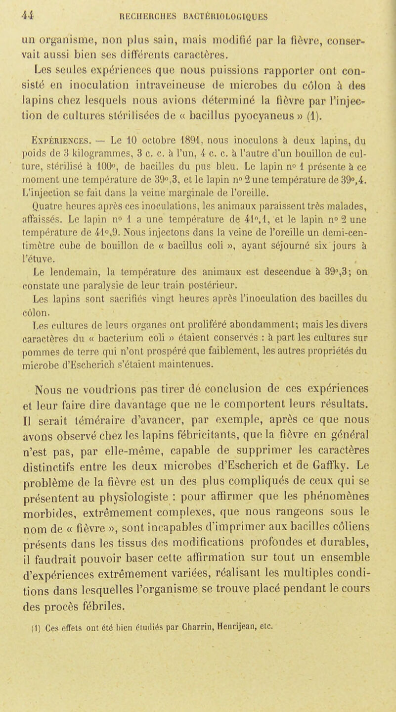 un organisme, non plus sain, mais modifié par la fièvre, conser- vait aussi bien ses différents caractères. Les seules expériences que nous puissions rapporter ont con- sisté en inoculation intraveineuse de microbes du côlon à des lapins chez lesquels nous avions déterminé la fièvre par l'injec- tion de cultures stérilisées de « bacillus pyocyaneus » (1). Expériences. — Le 10 octobre 1891, nous inoculons à deux lapins, du poids de 3 kilogrammes, 3 c. c. à l'un, 4 c. c. k l'autre d'un bouillon de cul- ture, stérilisé k 100°, de bacilles du i)us bleu. Le lapin n 1 présente à ce moment une température de 39,3, et le lapin n 2 une température de 39o,4. L'injection se fait dans la veine marginale de l'oreille. Quatre heures après ces inoculations, les animaux paraissent très malades, affaissés. Le lapin n» 1 a une température de 4i,l, et le lapin no 2 une température de 41o,9. Nous injectons dans la veine de l'oreille un demi-cen- timètre cube de bouillon de « bacillus coli », ayant séjourné six jours à l'étuve. Le lendemain, la température des animaux est descendue k 39°,3; on constate une paralysie de leur train postérieur. Les lapins sont sacrifiés vingt heures après l'inoculation des bacilles du côlon. Les cultures de leurs organes ont proliféré abondamment; mais les divers caractères du « bacterium coli » étaient conservés : k part les cultures sur pommes de terre cpii n'ont prospéré que faiblement, les autres propriétés du microbe d'Escherich s'étaient maintenues. Nous ne voudrions pas tirer dé conclusion de ces expériences et leur faire dire davantage que ne le comportent leurs résultats. Il serait téméraire d'avancer, par exemple, après ce que nous avons observé chez les lapins fébricitants, que la fièvre en général n'est pas, par elle-même, capable de supprimer les caractères distinctifs entre les deux microbes d'Escherich et de GaflFky. Le problème de la fièvre est un des plus compliqués de ceux qui se présentent au physiologiste : pour affirmer que les phénomènes morbides, extrêmement complexes, que nous rangeons sous le nom de « fièvre », sont incapables d'imprimer aux bacilles côliens présents dans les tissus des modifications profondes et durables, il faudrait pouvoir baser cette affirmation sur tout un ensemble d'expériences extrêmement variées, réalisant les multiples condi- tions dans lesquelles l'organisme se trouve placé pendant le cours des procès fébriles. {!) Ces effets ont été bien étudiés par Charrin, Henrijean, etc.