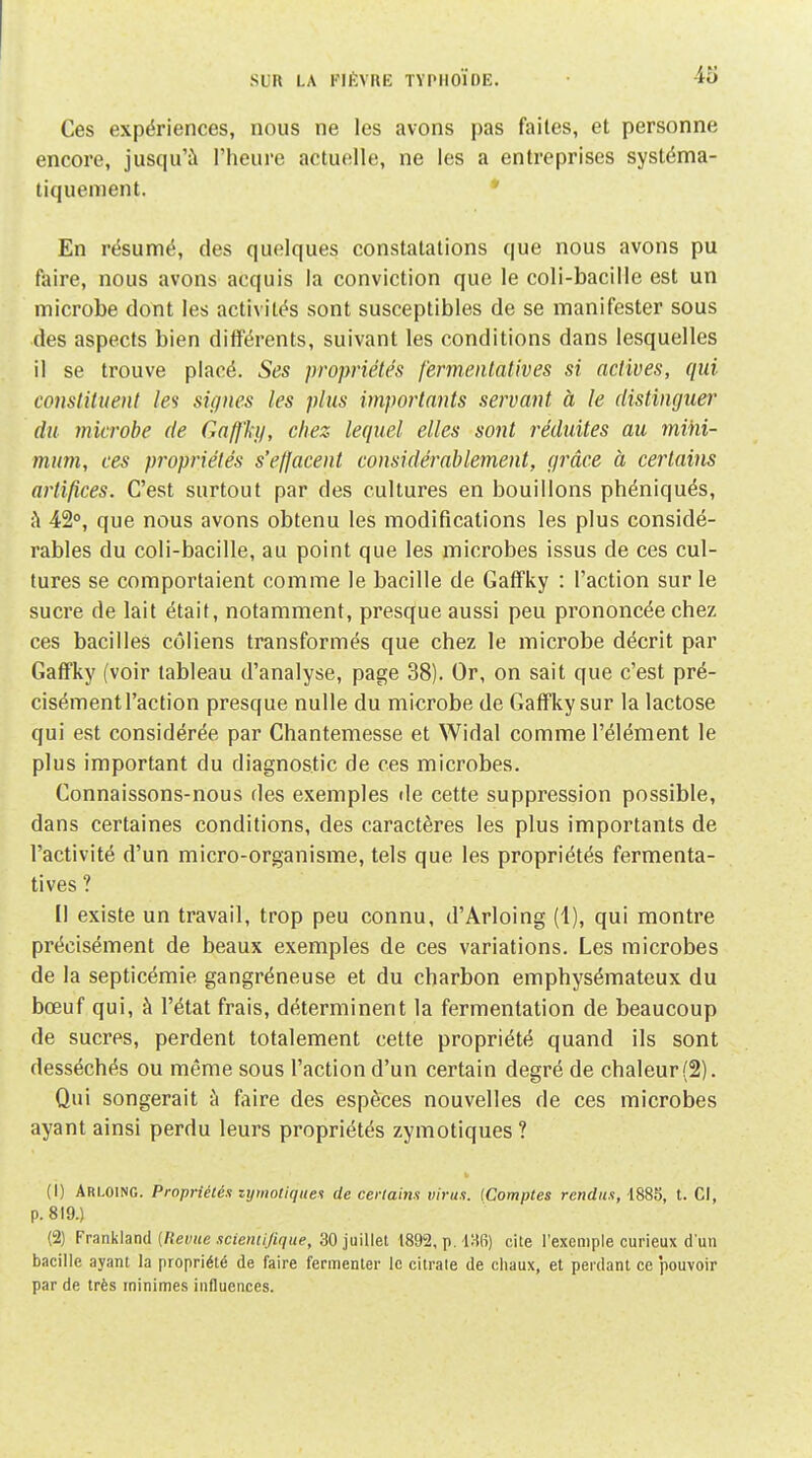 Ces expériences, nous ne les avons pas faites, et personne encore, jusqu'à l'heure actuelle, ne les a entreprises systéma- tiquement. * En résumé, des quelques constatations que nous avons pu foire, nous avons acquis la conviction que le coli-bacille est un microbe dont les activités sont susceptibles de se manifester sous des aspects bien différents, suivant les conditions dans lesquelles il se trouve placé. Ses propriétés fermenlat'wes si actives, qui constituent les signes les plus importants servant à le distinguer du microbe de Gaffh/, chez lequel elles sont réduites au mihi- mum, ces propriétés s'effacent considérablement, grâce à certains artifices. C'est surtout par des cultures en bouillons phéniqués, à 42°, que nous avons obtenu les modifications les plus considé- rables du coli-bacille, au point que les microbes issus de ces cul- tures se comportaient comme le bacille de Gaffky : l'action sur le sucre de lait était, notamment, presque aussi peu prononcée chez ces bacilles côliens transformés que chez le microbe décrit par Gaffky (voir tableau d'analyse, page 38). Or, on sait que c'est pré- cisément l'action presque nulle du microbe de Gaffky sur la lactose qui est considérée par Chantemesse et Widal comme l'élément le plus important du diagnostic de ces microbes. Connaissons-nous des exemples de cette suppression possible, dans certaines conditions, des caractères les plus importants de l'activité d'un micro-organisme, tels que les propriétés fermenta- tives ? Il existe un travail, trop peu connu, d'Arloing (1), qui montre précisément de beaux exemples de ces variations. Les microbes de la septicémie gangréneuse et du charbon emphysémateux du bœuf qui, à l'état frais, déterminent la fermentation de beaucoup de sucres, perdent totalement cette propriété quand ils sont desséchés ou même sous l'action d'un certain degré de chaleur (2). Qui songerait à faire des espèces nouvelles de ces microbes ayant ainsi perdu leurs propriétés zymotiques? (1) Arloinc. Propriétés zymotiques de certains virus. (Comptes rendus, 1885, t. Cl, p. 819.) (2) Frankland {Revue scientifique, 30 juillet 1892, p. i^W) cite l'exemple curieux d'un bacille ayant la propriété de faire fermenter le citrate de chaux, et perdant ce pouvoir par de très minimes influences.