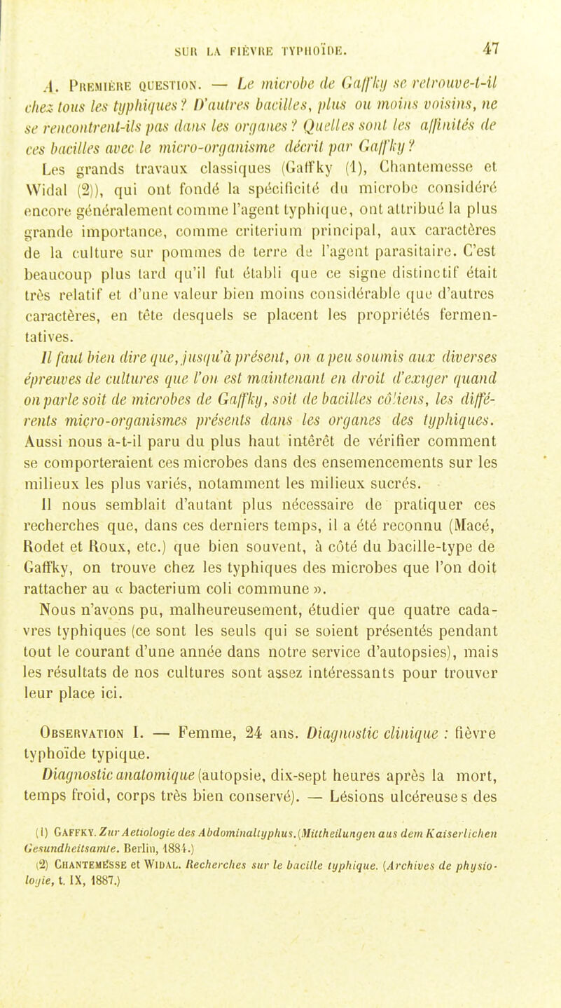 .-I. Phemiéue question. — Le microbe de Gaffkij ne relrouve-t-il chez- tous les Ujphiques ? D'autres bacilles, plus ou moins voisins, ne se rencontrenl-ils pas dans les orijanes '! Quelles sont les alfinités de ces bacilles avec le ynicro-oryanisme décrit par Galfky '/ Les grands travaux classiques (Gaffky (1), ChanUimesse et Widal (2)), qui ont fondé la spécificité du microbe considéré encore généralement comme l'agent typhique, ont attribué la plus grande importance, comme critérium principal, aux caractères de la culture sur pommes de terre de l'agent parasitaire. C'est beaucoup plus tard qu'il fut établi que ce signe distinctif était très relatif et d'une valeur bien moins considérable que d'autres caractères, en tête desquels se placent les propriétés fermen- tatives. // faut bien dire que, jusqu'à présent, on a peu soumis aux diverses épreuves de cultures que l'on est maintenant en droit d'exiger quand on parle soit de microbes de Galfky, soit de bacilles cô'iens, les diffé- rents micro-organismes présents dans les organes des typliiques. Aussi nous a-t-il paru du plus haut intérêt de vérifier comment se comporteraient ces microbes dans des ensemencements sur les milieux les plus variés, notamment les milieux sucrés. 11 nous semblait d'autant plus nécessaire de pratiquer ces recherches que, dans ces derniers temps, il a été reconnu (Macé, Rodet et Roux, etc.) que bien souvent, à côté du bacille-type de Gaffky, on trouve chez les typhiques des microbes que l'on doit rattacher au « bacterium coli commune ». Nous n'avons pu, malheureusement, étudier que quatre cada- vres typhiques (ce sont les seuls qui se soient présentés pendant tout le courant d'une année dans notre service d'autopsies), mais les résultats de nos cultures sont assez intéressants pour trouver leur place ici. Observation I. — Femme, 24 ans. Diagnostic clinique : fièvre typhoïde typiqae. Diagiiostic anatomique [aalopsie, dix-sept heures après la mort, temps froid, corps très bien conservé). — Lésions ulcéreuses des (1) Gaffky. Znr Aetiologie des Abdominaliyphus.{!Hiuheilungen aus dern KaiserUchen Cesundheilsamie. Berlin, 188i.) (2) Chantemësse et Widal. Recherches sur le bacille typhique. {Archives de physio- loijie, t. IX, 1887.)