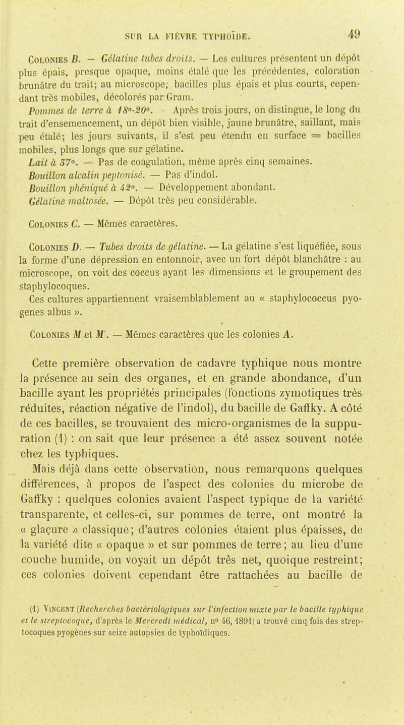 Colonies B. — Gélatine tubes droits. — Les cultures présentent un dépôt plus épais, presque opaque, moins étalé que les précédentes, coloration brunâtre du trait; au microscope; bacilles plus épais et plus courts, cepen- dant très mobiles, décolorés par Gram. Pommes de teire à ISo-SO. Après trois jours, on distingue, le long du trait d'ensemencement, un dépôt bien visible, jaune brunûtre, saillant, mais peu étalé; les jours suivants, il s'est peu étendu en surface = bacilles mobiles, plus longs que sur gélatine. Lait à 37°. — Pas de coagulation, même après cinq semaines. Bouillon alcalin peptonisé. — Pas d'indol. Bouillon phéniqué à 42°. — Développement abondant. Gélatine rnaltosée. — Dépôt très peu considérable. Colonies C. — Mêmes caractères. Colonies D. — Tubes droits de gélatine. — La gélatine s'est liquéfiée, sous la forme d'une dépression en entonnoir, avec un fort dépôt blanchâtre : au microscope, on voit des coccus ayant les dimensions et le groupement des staphylocoques. Ces cultures appartiennent vraisemblablement au « staphylococcus pyo- genes albus ». Colonies M et M . — Mêmes caractères que les colonies A. Cette première observation de cadavre typhique nous montre la présence au sein des organes, et en grande abondance, d'un bacille ayant les propriétés principales (fonctions zymotiques très réduites, réaction négative de l'indol), du bacille de Gaffky. A côté de ces bacilles, se trouvaient des micro-organismes de la suppu- ration (1) : on sait que leur présence a été assez souvent notée chez les typhiques. Mais déjà dans cette observation, nous remarquons quelques différences, à propos de l'aspect des colonies du microbe de Gaffky : quelques colonies avaient l'aspect typique de la variété transparente, et celles-ci, sur pommes de terre, ont montré la « glaçure >î classique; d'autres colonies étaient plus épaisses, de la variété dite « opaque » et sur pommes de terre; au lieu d'une couche humide, on voyait un dépôt très net, quoique restreint; ces colonies doivent cependant être rattachées au bacille de (1) Vincent {Recherches baciériologiqués sur l'infection mixte par le bacille typhique et le streptocoque, d'après le Mercredi médical, n 46,1891) a trouvé cinq fois des strep- tocoques pyogènes sur seize autopsies de lyphoïdiques.