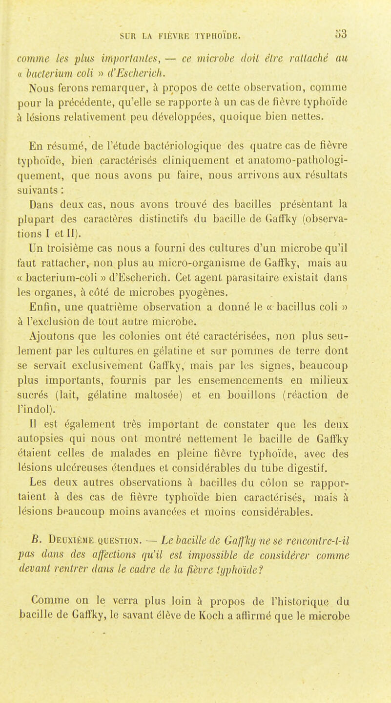 comme les plus imporlautes, — ce microbe doit être rallaché au <( biicterium coli » d'Eschericli. Nous ferons remarquer, ù propos de cette observation, cQinme pour la précédente, qu'elle se rapporte à un cas de fu^vre typhoïde à lésions relativement peu développées, quoique bien nettes. En résumé, de l'étude bactériologique des quatre cas de fièvre typhoïde, bien caractérisés cliniquement et anatomo-pathologi- quement, que nous avons pu faire, nous arrivons aux résultats suivants : Dans deux cas, nous avons trouvé des bacilles présentant la plupart des caractères distinctifs du bacille de Gatfky (observa- tions I et II). Un troisième cas nous a fourni des cultures d'un microbe qu'il faut rattacher, non plus au micro-organisme de Gafîky, mais au « bacterium-coli » d'Escherich. Cet agent parasitaire existait dans les organes, à côté de microbes pyogènes. Enfin, une quatrième observation a donné le « bacillus coli » à l'exclusion de tout autre microbe. Ajoutons que les colonies ont été caractérisées, non plus seu' lement par les cultures en gélatine et sur pommes de terre dont se servait exclusivement GafFky, mais par les signes, beaucoup plus importants, fournis par les ensemencements en milieux sucrés (lait, gélatine maliosée) et en bouillons (réaction de l'indol). Il est également très important de constater que les deux autopsies qui nous ont montré nettement le bacille de Gaffky étaient celles de malades en pleine fièvre typhoïde, avec des lésions ulcéreuses étendues et considérables du tube digestif. Les deux autres observations ù bacilles du côlon se rappor- taient à des cas de fièvre typhoïde bien caractérisés, mais à lésions beaucoup moins avancées et moins considérables. B. Deuxième question. — Le bacille de GajJ'ky ne se rencontrc-t-il pas dans des affections qu'il est impossible de considérer comme devant rentrer dans le cadre de la fièvre lyphoïde ? Comme on le verra plus loin à propos de l'historique du bacille de Gaffky, le savant élève de Koch a affirmé que le microbe