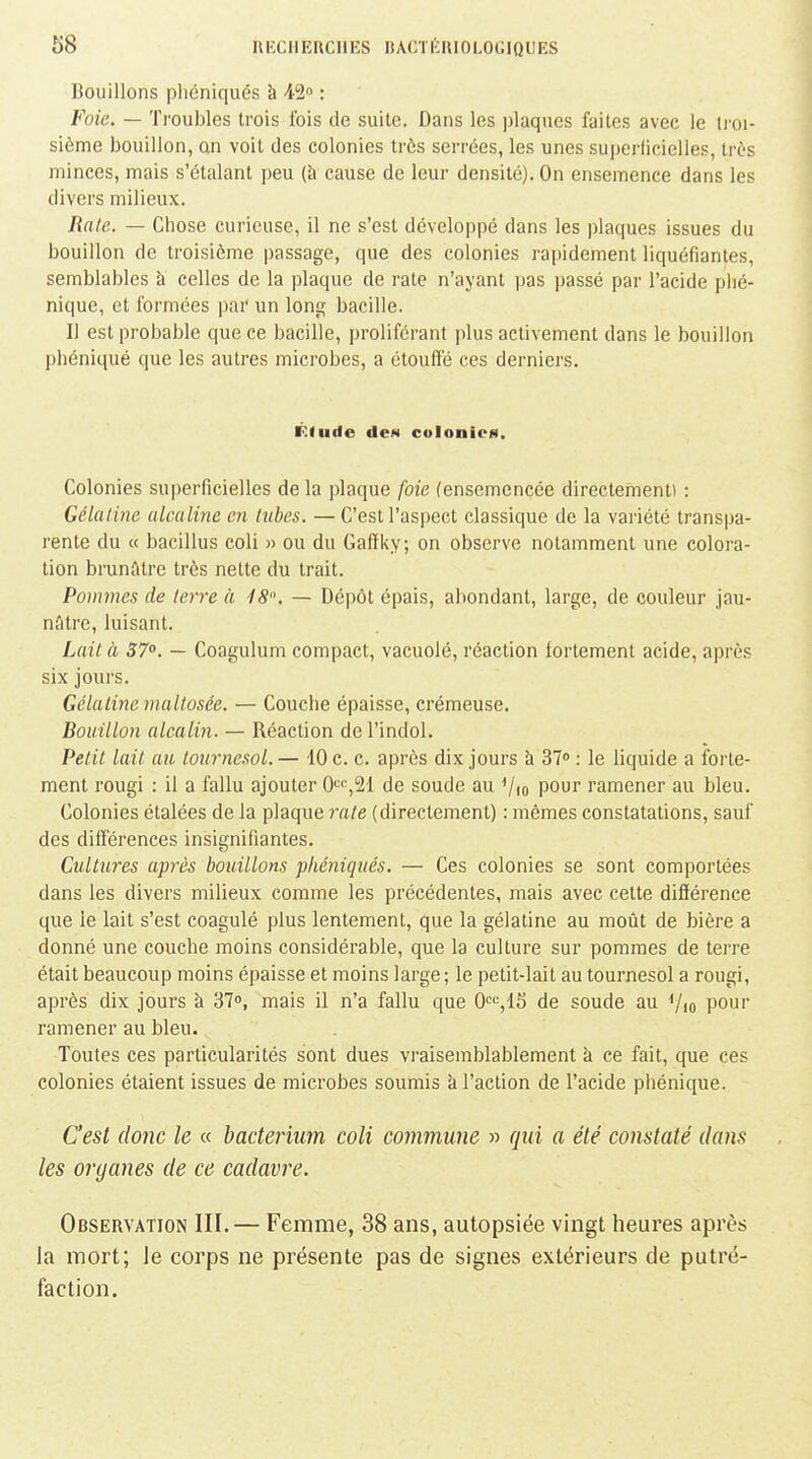 Bouillons pliéniqués à 42 : Foie. — Troubles trois fois de suite. Dans les plaques faites avec le li'oi- sième bouillon, an voit des colonies très serrées, les unes superliciclies, très minces, mais s'étalant peu (à cause de leur densité). On ensemence dans les divers milieux. Raie. — Chose curieuse, il ne s'est développé dans les plaques issues du bouillon de troisième passage, que des colonies rapidement liquéfiantes, semblables à celles de la plaque de rate n'ayant pas passé par l'acide plié- nique, et formées par un long bacille. Il est probable que ce bacille, proliférant plus activement dans le bouillon phéniqué que les autres microbes, a étouffé ces derniers. Ktuilo dcM colonies. Colonies superficielles de la plaque foie (ensemencée directement» : Gélatine alcaline en tubes. — C'est l'aspect classique de la variété transpa- rente du « bacillus coli » ou du Galïky, on observe notamment une colora- tion brunâtre très nette du trait. Pommes de terre à 18. — Dépôt épais, abondant, large, de couleur jau- nâtre, luisant. Lait à 57°. — Coagulum compact, vacuolé, réaction fortement acide, après six jours. Gélatine maltosée. — Couche épaisse, crémeuse. Bouillon alcalin. — Réaction de l'indol. Petit lait au tournesol.— 10 c. c. après dix jours à 37 : le liquide a forte- ment rougi : il a fallu ajouter 0':'^,2'1 de soude au Vio pour ramener au bleu. Colonies étalées de la plaque rate (directement) : mêmes constatations, sauf des différences insignifiantes. Cultures après bouillons phéniqués. — Ces colonies se sont comportées dans les divers milieux comme les précédentes, mais avec cette différence que le lait s'est coagulé plus lentement, que la gélatine au moût de bière a donné une couche moins considérable, que la culture sur pommes de terre était beaucoup moins épaisse et moins large; le petit-lait au tournesol a rougi, après dix jours à 37, mais il n'a fallu que 0'^'^,1S de soude au Vio pou'' ramener au bleu. Toutes ces particularités sont dues vraisemblablement à ce fait, que ces colonies étaient issues de microbes soumis k l'action de l'acide phénique. C'est donc le « baderium coli commune » qui a été constaté dans les organes de ce cadavre. Observation III. — Femme, 38 ans, autopsiée vingt heures après la mort; le corps ne présente pas de signes extérieurs de putré- faction.