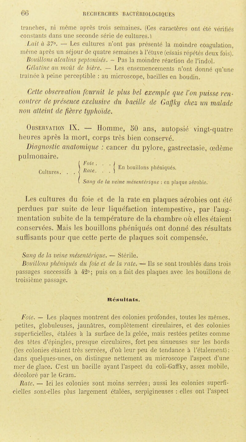 6G RKCllRUCHES BACTKniOLOGlQUES iranclies, ni même après trois semaines. (Ces caractères ont été vérifiés constanis dans une seconde série de cultures.! Lait à 37°. — Les cultures n'ont pas présenté la moindre coagulation, même après un séjour de quatre semaines à l'étuve (essais répétés deux Ibis). Boitillons alcalins peptonisés. - Pas la moindre réaction de l'indol. Gélatine au moût de bière. — Les ensemencements n'ont donné qu'une trainée à peine perceptible : au microscope, bacilles en boudin. Cette observation fournit le plus bel exemple que l'on puisse ren- contrer (le présence exclusive du bacille de Gafjky chez un malade non atteint de fièvre typhoïde. Obsehvation IX. — Homme, 50 ans, autopsie vingt-quatre heures après la mort, corps très bien conservé. Diagnostic anatomiqiie : cancer du pylore, gastrectasie, œdème pulmonaire. Foie. . . I ^ Haie \ bouillons phéniqués. Sang de la veine mésentériqiie : en plaque aérobie. Les cultures du foie et de la rate en plaques aérobies ont été perdues par suite de leur liquéfaction intempestive, par l'aug- mentation subite de la température de la chambre où elles étaient conservées. Mais les bouillons phéniqués ont donné des résultats suffisants pour que cette perte de plaques soit compensée. SaJig de la veine mésenlérique. — Stérile. Bouillons phéniqués du foie et de la rate. — Ils se sont troublés dans trois passages successifs à 42°; puis on a fait des plaques avec les bouillons de troisième passage. nésullats. Foie. — Les plaques montrent des colonies profondes, toutes les mêmes, petites, globuleuses, jaunâtres, complètement circulaires, et des colonies superficielles, étalées à la surface de la gelée, mais restées petites comme des tètes d'épingles, presque circulaires, fort peu sinueuses sur les bords (les colonies étaient très serrées, d'où leur peu de tendance h l'étalement) ; • dans quelques-unes, on distingue nettement au microscope l'aspect d'une mer de glace. C'est un bacille ayant l'aspect du coli-Gafîky, assez mobile, décoloré par le Qram. Rate. — Ici les colonies sont moins serrées ; aussi les colonies superfi- cielles sont-elles plus largement étalées, serpigineuses : elles ont l'aspect