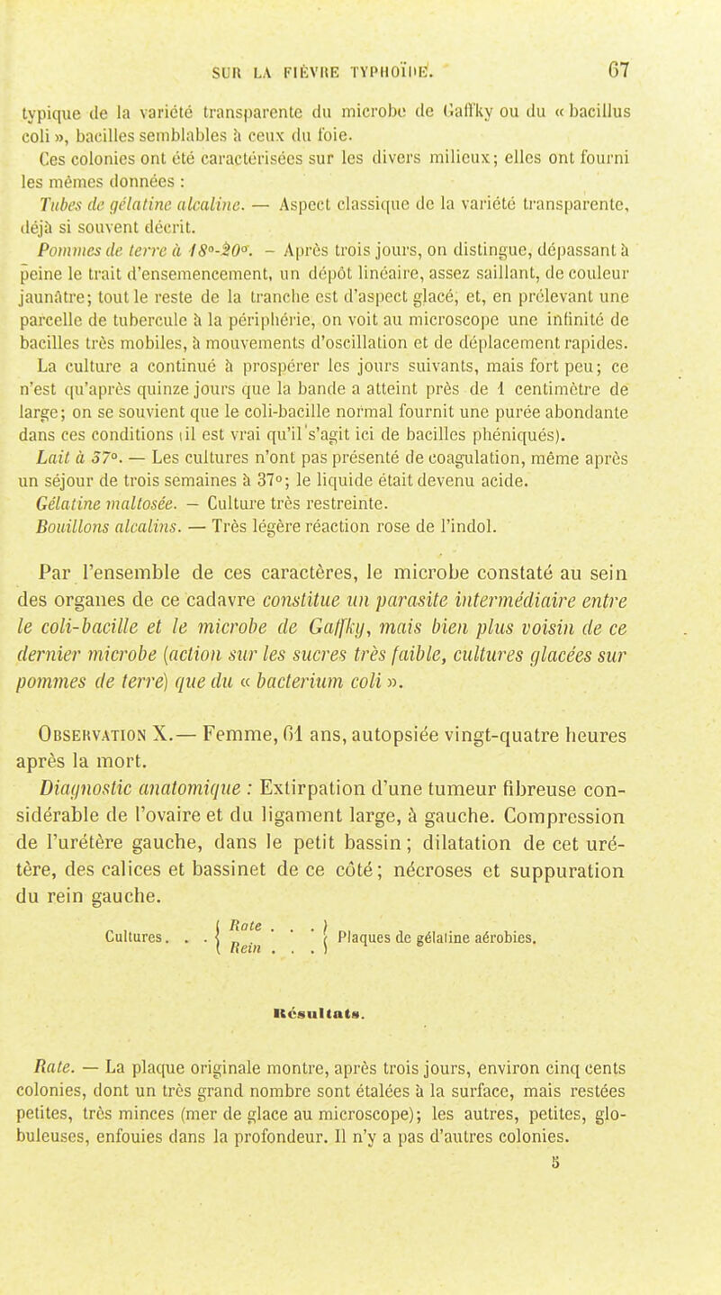 typique de la variété transparente du microbe de Gall'ky ou du « bacillus coli », bacilles semblables \\ ceux du foie. Ces colonies ont été caractérisées sur les divers milieux; elles ont fourni les mêmes données : Tubes de gélatine alcaline. — Aspect classique de la variété transparente, déjà si souvent décrit. Pommes de terre à ISo-^O. - Après trois jours, on distingue, dépassant à peine le trait d'ensemencement, un dépôt linéaire, assez saillant, de couleur jaunâtre; tout le reste de la tranche est d'aspect glacé, et, en prélevant une parcelle de tubercule à la périphérie, on voit au microscope une infinité de bacilles très mobiles, à mouvements d'oscillation et de déplacement rapides. La culture a continué h prospérer les jours suivants, mais fort peu; ce n'est qu'après quinze jours que la bande a atteint près de 1 centimètre de large; on se souvient que le coli-bacille normal fournit une purée abondante dans ces conditions lil est vrai qu'il s'agit ici de bacilles phéniqués). Lait à 37°. — Les cultures n'ont pas présenté de coagulation, même après un séjour de trois semaines à 37; le liquide était devenu acide. Gélatine maltosée. — Culture très restreinte. Bouillons alcalins. — Très légère réaction rose de l'indol. Par l'ensemble de ces caractères, le microbe constaté au sein des organes de ce cadavre constitue un parasite intermédiaire entre le coli-bacille et le microbe de Gaffky, mais bien plus voisin de ce dernier microbe {action sur les sucres très faible, cultures glacées sur poiuînes de terré] que du « bacterium coli ». Observation X.— Femme, fil ans, autopsiée vingt-quatre heures après la mort. Diaijnostic anatomique : Extirpation d'une tumeur fibreuse con- sidérable de l'ovaire et du ligament large, à gauche. Compression de l'urétère gauche, dans le petit bassin ; dilatation de cet uré- tère, des calices et bassinet de ce côté; nécroses et suppuration du rein gauche. j Rote . . . } Cultures. • ■) „ . ( Plaques de gélaline aérobies. iccsultats. Rate. — La plaque originale montre, après trois jours, environ cinq cents colonies, dont un très grand nombre sont étalées à la surface, mais restées petites, très minces (mer de glace au microscope); les autres, petites, glo- buleuses, enfouies dans la profondeur. Il n'y a pas d'autres colonies. S