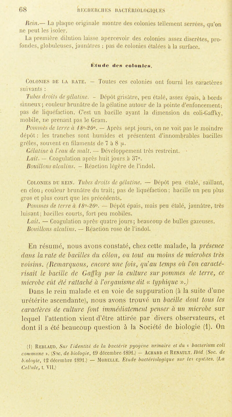 (58 ilICCIlKllCIlKS ItACTKUlOLOGlOLKS Hein.— La plaque originale montre des colonies tellement serrées, qu'on ne peut les isoler. La première dilution laisse apercevoir des colonies assez discrètes, pro- fondes, globuleuses, jaunâtres ; pas de colonies étalées à la surlace. Étude des colonies. Colonies de la rate. - Toutes ces colonies ont fourni les caractères suivants : Tuhe>; droits de. gélatine. - Dépôt grisnlrc, peu étalé, assez éi)ais, à bords sinueux ; couleur brunûtre de la gélatine autour de la pointe d'enfoncement; pas de liquéfaction. C'est un bacille ayant la dimension du coli-Gaffky, mobile, ne prenant pas le Gram. Pommes de terre à IS^-SO». — Après sept jours, on ne voit pas le moindre dépôt : les tranches sont humides et présentent d'innombrables bacilles grêles, souvent en filaments de 7 à 8 délatine à l'eau, de malt. — Dévelo|)pement très restreint. • Lait. — Coagulation après huit jours h 37». Bouillons alcalins. - Réaction légèi'e de l'indol. Colonies du rein. Tubes droits de gélatine. — Dépôt peu étalé, saillant, en clou; couleur brunûtre du trait; pas de liquéfaction; bacille un peu plus gros et plus court que les précédents. Pommes de terre à 18'^-20°. — Dépôt épais, mais peu étalé, jaunâtre, très luisant; bacilles courts, fort peu mobiles. Lait. — Coagulation après quatre jours; beaucoup de bulles gazeuses. Bouillons alcalins. - Réaction rose de l'indol. En résumé, nous avons constaté, chez cette malade, la présence dans la rate de bacilles du côlon, ou lout au moins de microbes très voisins. (Bemarquons, encore une fois, qu'au temps oii l'on caracté- risait le bacille de Gaffky par la culture sur pommes de terre, ce microbe eût été rattaché à l'organisjyie dit « typhique ».) Dans le rein malade et en voie de suppuration (à la suite d'une urétérite ascendante), nous avons trouvé un bacille dont tous les caractères de culture font immédiatement penser à un microbe sur lequel l'attention vient d'être attirée par divers observateurs, et dont il a été beaucoup question à la Société de biologie (1). On (1) Reblaud. Sur l'identité de la bactérie pxjocjéne urinairc et du « baclerium coli commune ». {Soc. de biologie, 19 décembre 489d.) - ACHARD et Renault. Ibid {Soc. de b.oloyie. ladéceinbre 189L) — Morelle. Étude bactériologique sur les cystites. {La Cellule, t. VII.)