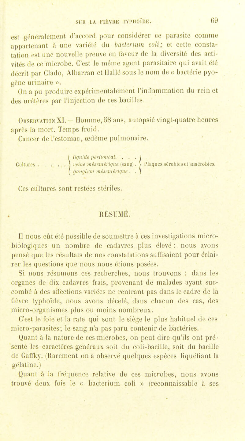 est gc^néralement (raccord pour considérer ce parasite comme appartenant ;^ une variiUé du baderium coli; et cette consta- tation est une nouvelle prciuve en faveur de la diversité des acti- vités de ce microbe. C'est le même agent parasitaire qui avait été décrit par Clado, Albarran et llallé sous le nom de « bactérie pyo- iït'^ne urinaire ». On a pu produire expérimentalement l'inllammation du rein et des urétères par Tinjection de ces bacilles. Obseuvation XI.— Homme, 58 ans, autopsié vingt-quatre heures après la mort. Temps froid. Cancer de l'estomac, œdème puhiionaire. !liquide pcnlanéal. . . . j veine méseiitérique (sang). \ Plaques aérobies et auaérobies. gaiiqltoii méacniérique. . ) Ces cultures sont restées stériles. RÉSUMÉ. Il nous eût été possible de soumettre à ces investigations micro- biôlogiques un nombre de cadavres plus élevé: nous avons pensé que les résultats de nos constatations suffisaient pour éclai- rer les questions que nous nous étions posées. Si nous résumons ces recherches, nous trouvons : dans les organes de dix cadavres frais, provenant de malades ayant suc- combé à des aft'ections variées ne rentrant pas dans le cadre de la fièvre typhoïde, nous avons décelé, dans chacun des cas, des micro-organismes plus ou moins nombreux. C'est le foie et la rate qui sont le siège le plus habituel de ces micro-parasites; le sang n'a pas paru contenir de bactéries. Uuant à la nature de ces microbes, on peut dire qu'ils ont pré- senté les caractères généraux soit du coli-bacille, soit du bacille de Gaft'ky. (Rarement on a observé quelques espèces liquéfiant la gélatine.) Quant à la fréquence relative de ces microbes, nous avons trouvé deux fois le « bacterium coli » (reconnaissable à ses