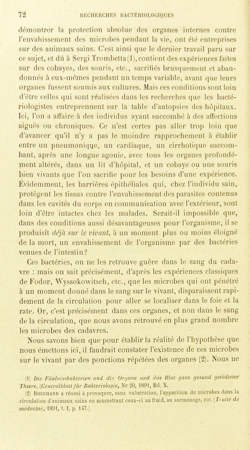 démontrer la protection absolue des organes internes contre l'envahissement des microbes pendant la vie, ont été entreprises sur des animaux sains. C'est ainsi que le dernier travail paru sur ce sujet, et dû ù Sergi Trombelta('l),contient des expériences faites sur des cobayes, des souris, etc., sacrifiés brusquement et aban- donnés à eux-mêmes pendant un temps variable, avant que leurs organes fussent soumis aux cultures. Mais ces conditions sont loin d'être celles qui sont réalisées dans les recherches que les bacté- riologistes entreprennent sur la table d'autopsies des hôpitaux. Ici, l'on a atlaire à des individus ayant succombé à des aiiections aiguës ou chroniques. Ce n'est certes pas aller trop loin que d'avancer qu'il n'y a pas le moindre rapprochement à établir entre un pneumoniqijc, un cardiaque, un cirrhotique succom- bant, après une longue agonie, avec tous les organes profondé- ment altérés, dans un lit d'hôpital, et un cobaye ou une souris bien vivants que l'on sacrifie pour les besoins d'une expérience. Evidemment, les barrières épithéliales qui, chez l'individu sain, protègent les tissus contre l'envahissement des parasites contenus dans les cavités du corps en communication avec l'extérieur, sont loin d'être intactes chez les malades. Serait-il impossible que, dans des conditions aussi désavantageuses pour l'organisme, il se produisît déjà sur le vivant, h un moment plus ou moins éloigné de la mort, un envahissement de l'organisme par des bactéries venues de l'intestin? Ces bactéries, on ne les retrouve guère dans le sang du cada- vre : mais on sait précisément, d'après les expériences classiques de Fodor, Wyssokowitsch, etc., que les microbes qui ont pénétré à un moment donné dans le sang sur le vivant, disparaissent rapi- dement de la circulation pour aller se localiser dans le foie et la rate. Or, c'est précisément dans ces organes, et non dans le sang de la circulation, que nous avons retrouvé en plus grand nombre les microbes des cadavres. Nous savons bien que pour établir la réalité de l'hypothèse que nous émettons ici, il faudrait constater l'existence de ces microbes sur le vivant par des ponctions répétées des organes (2). Nous ne (-1) Die FàHtiùssbaktcrieu tinU die Onjane itiid das Ulul ga»z gesund tjelôdieter Tliiere. {Céntralblaii Jûr Bakieriologie, Nr 20, 1891, Bd. X. (2) BouciiAnu a réussi à provoquer, sans vulnéralion, l'apparition de microbes dans la circulation d'animaux sains en soumellant ceux-ci au froid, au surmenage, elc. [Tiaiic de médecwie, d891, t. I, p. 147.)