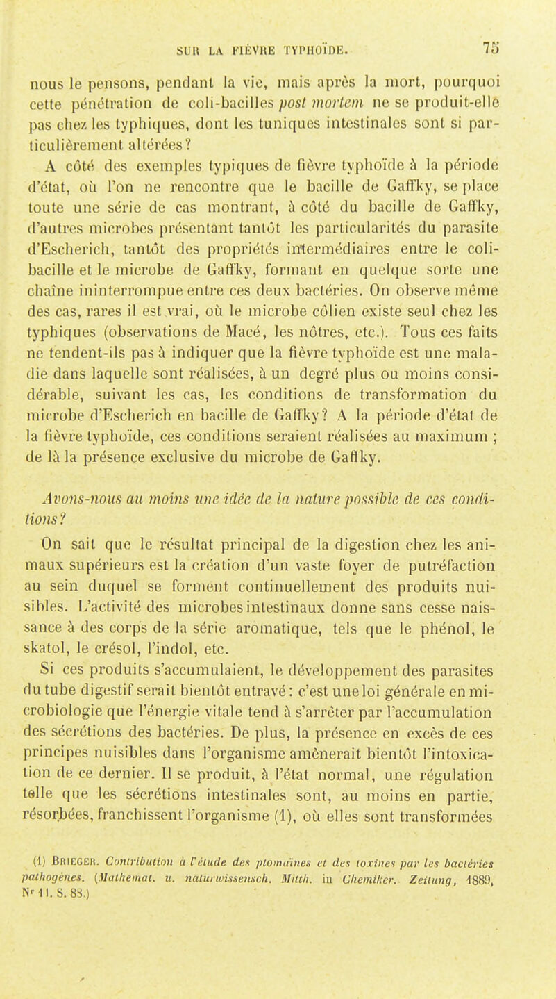 nous le pensons, pendant la vie, mais aprôs la mort, pourquoi cette pénétration de coli-bacilles })Ost mortein ne se produit-elle pas chez les typhiques, dont les tuniques intestinales sont si par- ticulièrement altérées? A côté des exemples typiques de fièvre typhoïde à la période d'état, où l'on ne rencontre que le bacille de Gaffky, se place toute une série de cas montrant, à côté du bacille de Gaffky, d'autres microbes présentant tantôt les particularités du parasite d'Escherich, tantôt des propriétés intermédiaires entre le coli- bacille et le microbe de Gaffky, formant en quelque sorte une chaîne ininterrompue entre ces deux bactéries. On observe même des cas, rares il est vrai, où le microbe côlien existe seul chez les typhiques (observations de Macé, les nôtres, etc.). Tous ces faits ne tendent-ils pas à indiquer que la fièvre typhoïde est une mala- die dans laquelle sont réalisées, à un degré plus ou moins consi- dérable, suivant les cas, les conditions de transformation du microbe d'Escherich en bacille de Gaffky? A la période d'état de la fièvre typhoïde, ces conditions seraient réalisées au maximum ; de là la présence exclusive du microbe de Gaflky. Avons-nous au moins une idée de la nature possible de ces condi- tions ? On sait que le résultat principal de la digestion chez les ani- maux supérieurs est la création d'un vaste foyer de putréfaction au sein duquel se forment continuellement des produits nui- sibles, i/activité des microbes intestinaux donne sans cesse nais- sance à des corps de la série aromatique, tels que le phénol, le skatol, le crésol, l'indol, etc. Si ces produits s'accumulaient, le développement des parasites du tube digestif serait bientôt entravé : c'est une loi générale en mi- crobiologie que l'énergie vitale tend à s'arrêter par l'accumulation des sécrétions des bactéries. De plus, la présence en excès de ces principes nuisibles dans l'organisme amènerait bientôt l'intoxica- tion de ce dernier. Il se produit, à l'état normal, une régulation telle que les sécrétions intestinales sont, au moins en partie, résorbées, franchissent l'organisme (1), où elles sont transformées (4) Brieger. Conirlbution à l'élude des ptominnes et des toxines par les bactéries pathogènes. [Maihemat. u. natunvissensch. Miith. iu Chemiker. Zeituiig, 1889, N' II.S. 8S.)