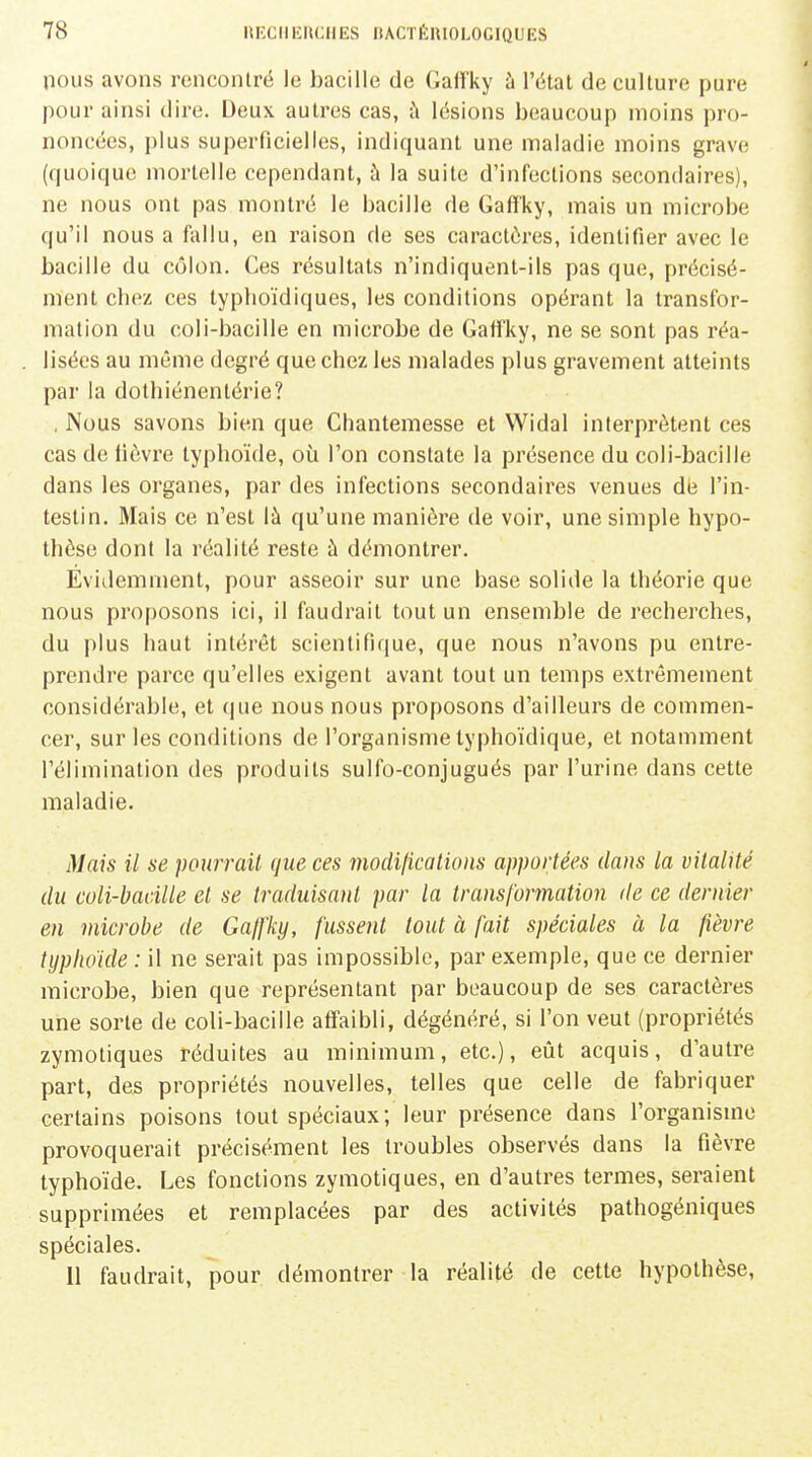 nous avons renconlrë le bacille de GaH'ky à l'état de culture pure pour ainsi dire. Deux autres cas, ;\ lésions beaucoup moins pro- noncées, plus superficielles, indiquant une maladie moins grave (quoique mortelle cependant, à la suite d'infections secondaires), ne nous ont pas montré le bacille de Gaff'ky, mais un microbe qu'il nous a fallu, en l'aison de ses caractères, identifier avec le bacille du côlon. Ces résultats n'indiquent-ils pas que, précisé- ment cboz ces typhoïdiques, les conditions opérant la transfor- mation du coli-bacille en microbe de Gaffky, ne se sont pas réa- lisées au même degré que chez les malades plus gravement atteints par la dolhiénentérie? , Nous savons bien que Chantemesse et Widal interprètent ces cas de lièvre typhoïde, où l'on constate la présence du coli-bacille dans les organes, par des infections secondaires venues dé l'in- testin. Mais ce n'est là qu'une manière de voir, une simple hypo- thèse dont la réalité reste à démontrer. Évidemment, pour asseoir sur une base solide la théorie que nous proposons ici, il faudrait tout un ensemble de recherches, du plus haut intérêt scientifique, que nous n'avons pu entre- prendre parce qu'elles exigent avant tout un temps extrêmement considérable, et (|ue nous nous proposons d'ailleurs de commen- cer, sur les conditions de l'organisme typhoïdique, et notamment l'élimination des produits sulfo-conjugués par l'urine dans cette maladie. Mais il se pourrait que ces modificalions apportées dans la vitalité du coli-bacille et se traduisant par la transformation de ce dernier en microbe de Gaffky, fussent tout à fait spéciales à la fièvre typhoïde : il ne serait pas impossible, par exemple, que ce dernier microbe, bien que représentant par beaucoup de ses caractères une sorte de coli-bacille affaibli, dégénéré, si l'on veut (propriétés zymotiques réduites au minimum, etc.), eût acquis, d'autre part, des propriétés nouvelles, telles que celle de fabriquer certains poisons tout spéciaux; leur présence dans l'organisme provoquerait précisément les troubles observés dans la fièvre typhoïde. Les fonctions zymotiques, en d'autres termes, seraient supprimées et remplacées par des activités pathogéniques spéciales.