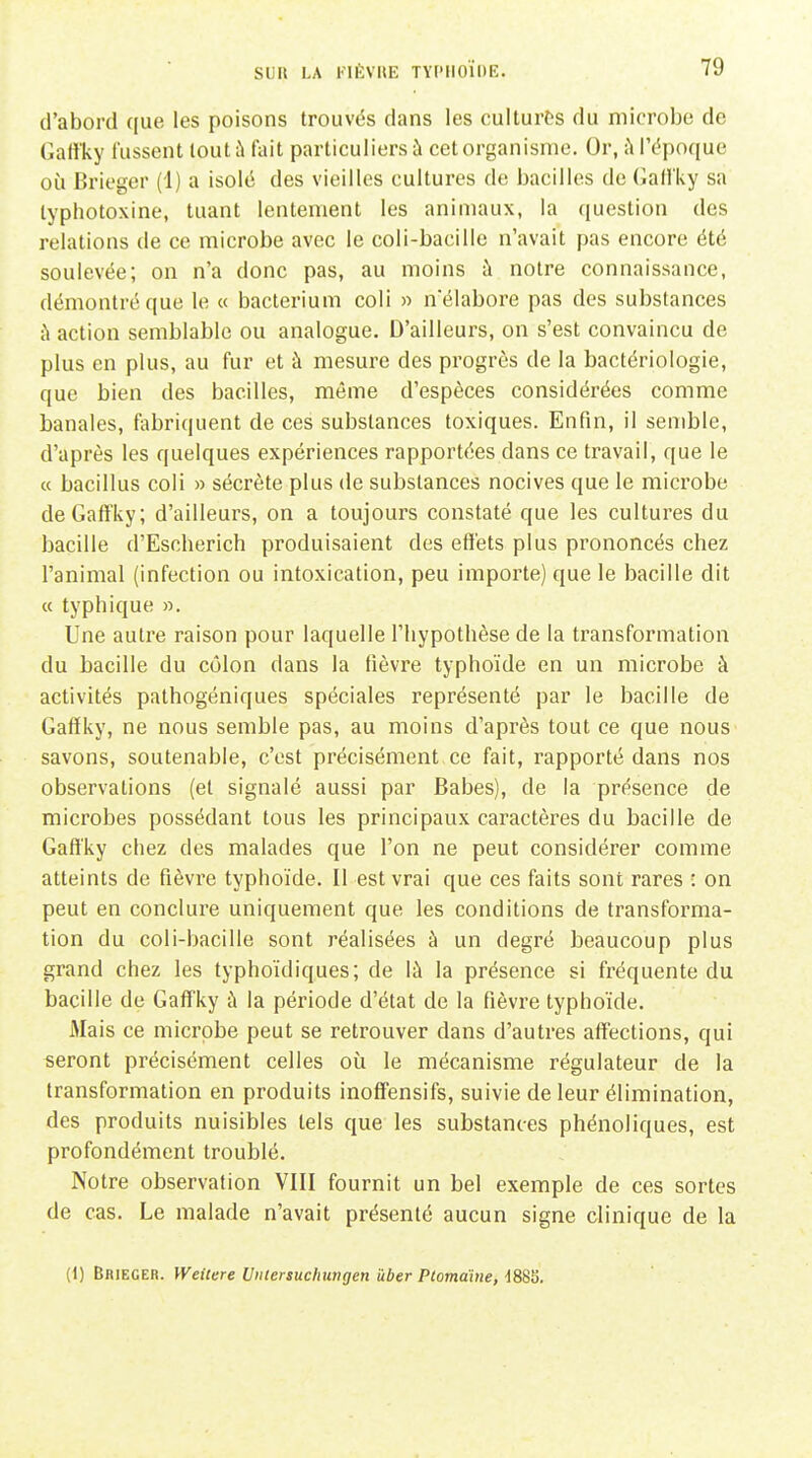 d'abord que les poisons trouvés dans les cultures du microbe de Gaffky tussent tout à fiiit particuliers à cet organisme. Or, ù l'époque où Brieger (1) a isolé des vieilles cultures de bacilles de (Jall'ky sa typhotoxine, tuant lentement les animaux, la question des relations de ce microbe avec le coli-bacillc n'avait pas encore été soulevée; on n'a donc pas, au moins à notre connaissance, démontré que le « bacteriuni coli » nelabore pas des substances ù action semblable ou analogue. D'ailleurs, on s'est convaincu de plus en plus, au fur et à mesure des progrès de la bactériologie, que bien des bacilles, même d'espèces considérées comme banales, fabriquent de ces substances toxiques. Enfin, il semble, d'après les quelques expériences rapportées dans ce travail, que le « bacillus coli » sécrète plus de substances nocives que le microbe deGaflfky; d'ailleurs, on a toujours constaté que les cultures du bacille d'Escherich produisaient des effets plus prononcés chez l'animal (infection ou intoxication, peu importe) que le bacille dit « typhique ». Une autre raison pour laquelle l'hypothèse de la transformation du bacille du côlon dans la fièvre typhoïde en un microbe à activités pathogéniques spéciales représenté par le bacille de Gaffky, ne nous semble pas, au moins d'après tout ce que nous savons, soutenable, c'est précisément ce fait, rapporté dans nos observations (et signalé aussi par Babes), de la présence de microbes possédant tous les principaux caractères du bacille de Gaffky chez des malades que l'on ne peut considérer comme atteints de fièvre typhoïde. Il est vrai que ces faits sont rares : on peut en conclure uniquement que les conditions de transforma- tion du coli-bacille sont réalisées à un degré beaucoup plus grand chez les typhoïdiques; de là la présence si fréquente du bacille de Gaff'ky à la période d'état de la fièvre typhoïde. Mais ce microbe peut se retrouver dans d'autres affections, qui seront précisément celles où le mécanisme régulateur de la transformation en produits inoff'ensifs, suivie de leur élimination, des produits nuisibles tels que les substances phénoliques, est profondément troublé. Notre observation VIII fournit un bel exemple de ces sortes de cas. Le malade n'avait présenté aucun signe clinique de la (1) Brieger. Weilere Unlertuchungen iiber Ptomahie, dSSS.