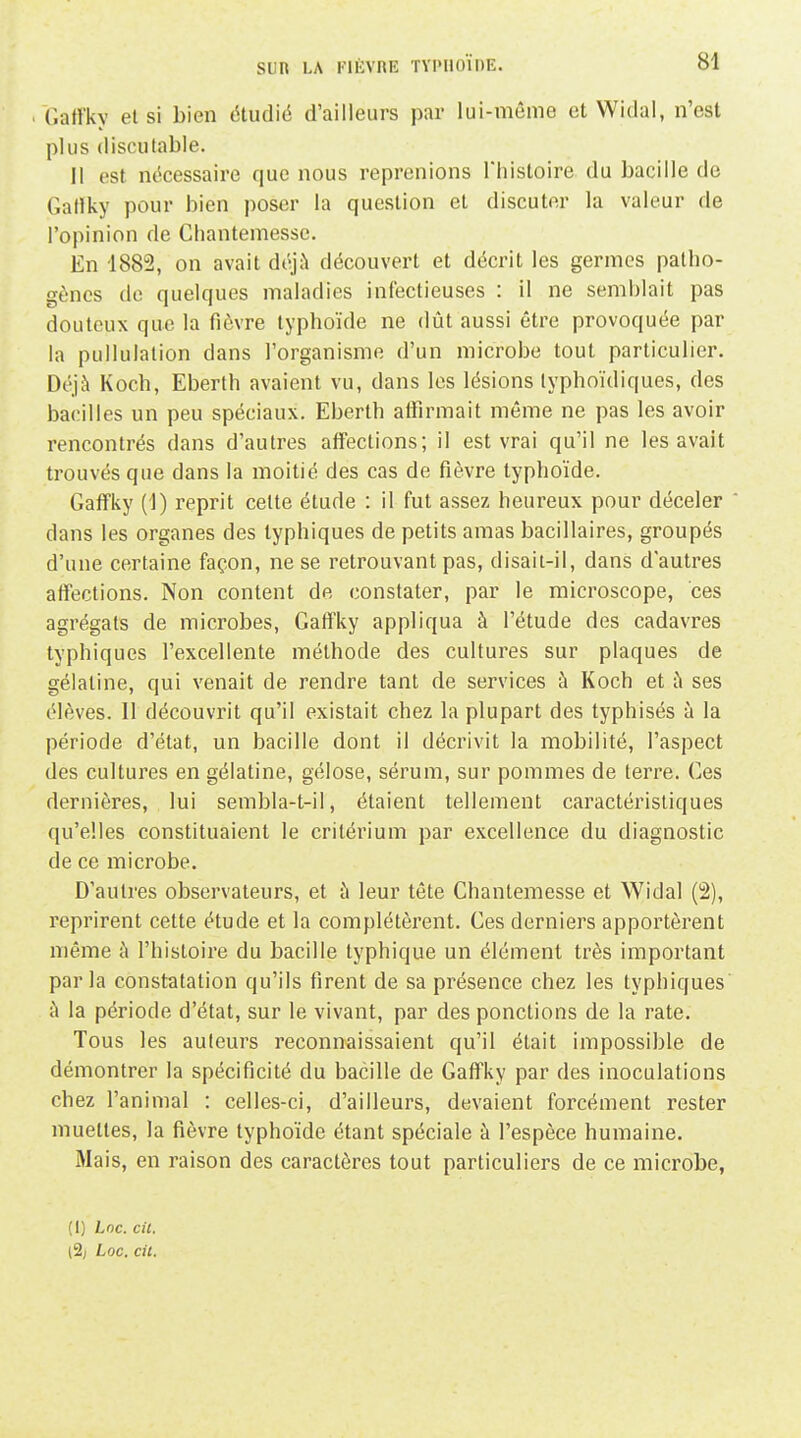 (latfky et si bien étudié d'ailleurs par lui-même et Widal, n'est plus discutable. Il est nécessaire que nous reprenions Thistoire du bacille de Gartky pour bien poser la question et discuter la valeur de l'opinion de Cliantemesse. En 1882, on avait déjà découvert et décrit les germes patho- gènes de quelques maladies infectieuses : il ne semblait pas douteux que la fièvre typhoïde ne dût aussi être provoquée par la pullulation dans l'organisme d'un microbe tout particulier. Déjà Koch, Eberth avaient vu, dans les lésions lyphoïdiques, des bacilles un peu spéciaux. Eberth alTirmait même ne pas les avoir rencontrés dans d'autres affections; il est vrai qu'il ne les avait trouvés que dans la moitié des cas de fièvre typhoïde. Gaffky (1) reprit cette étude : il fut assez heureux pour déceler dans les organes des typhiques de petits amas bacillaires, groupés d'une certaine façon, ne se retrouvant pas, disait-il, dans d'autres affections. Non content de constater, par le microscope, ces agrégats de microbes, Gatfky appliqua à l'étude des cadavres typhiques l'excellente méthode des cultures sur plaques de gélatine, qui venait de rendre tant de services à Koch et à ses élèves. 11 découvrit qu'il existait chez la plupart des typhisés à la période d'état, un bacille dont il décrivit la mobilité, l'aspect des cultures en gélatine, gélose, sérum, sur pommes de terre. Ces dernières, lui sembla-t-il, étaient tellement caractéristiques qu'elles constituaient le critérium par excellence du diagnostic de ce microbe. D'autres observateurs, et à leur tête Chantemesse et Widal (2), reprirent cette étude et la complétèrent. Ces derniers apportèrent même k l'histoire du bacille typhique un élément très important parla constatation qu'ils firent de sa présence chez les typhiques à la période d'état, sur le vivant, par des ponctions de la rate. Tous les auteurs reconnaissaient qu'il était impossible de démontrer la spécificité du bacille de Gaffky par des inoculations chez l'animal : celles-ci, d'ailleurs, devaient forcément rester muettes, la fièvre typhoïde étant spéciale à l'espèce humaine. Mais, en raison des caractères tout particuliers de ce microbe, (I) Lnc. cit. [% Loc. cil.