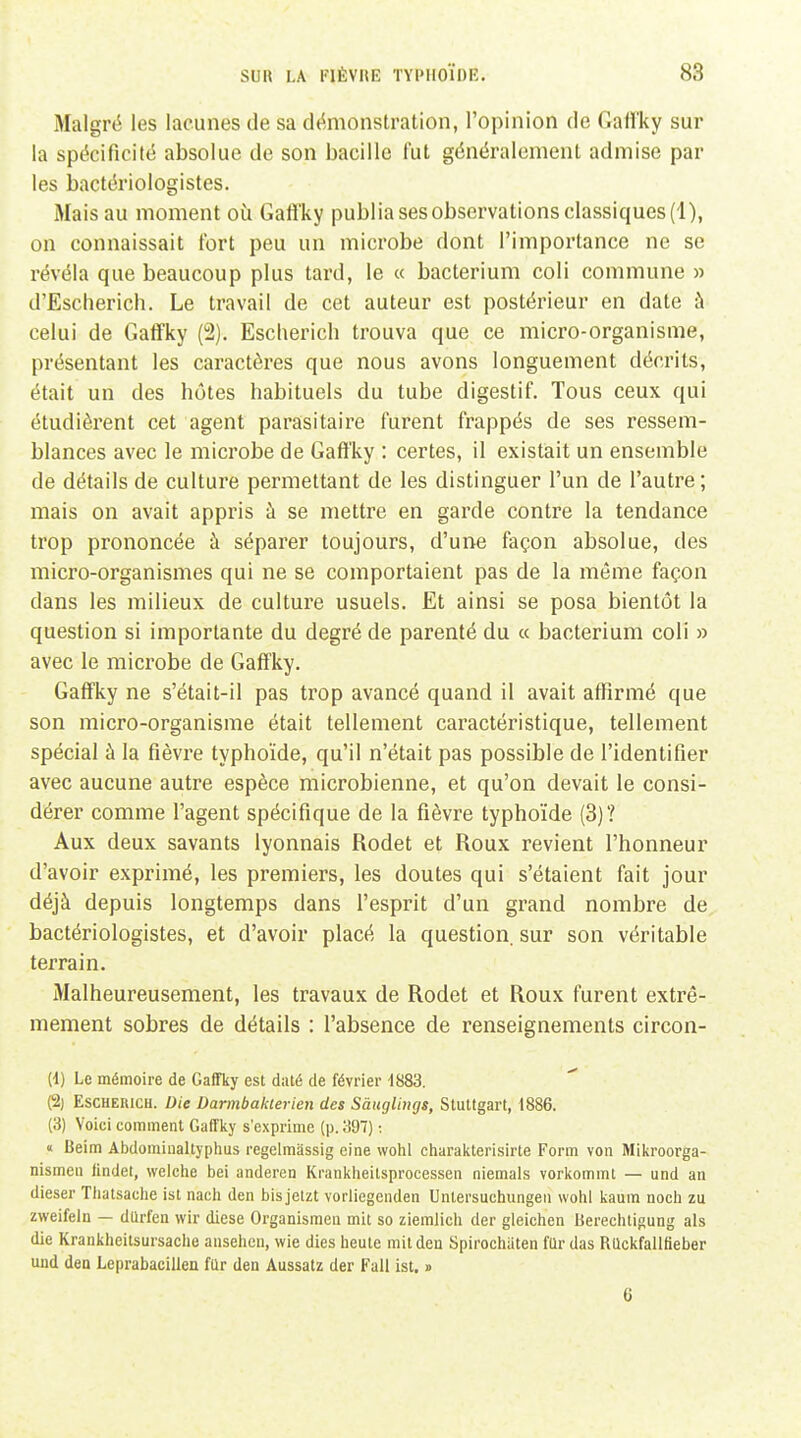 Malgré les lacunes de sa démonstration, l'opinion de Oaffky sur la spécificité absolue de son bacille fut généralement admise par les bactériologistes. Mais au moment où Gaft'ky publia ses observations classiques (1), on connaissait fort peu un microbe dont l'importance ne se révéla que beaucoup plus tard, le « bacterium coli commune » d'Escherich. Le travail de cet auteur est postérieur en date à celui de Gafîky (2). Escherich trouva que ce micro-organisme, présentant les caractères que nous avons longuement décrits, était un des hôtes habituels du tube digestif. Tous ceux qui étudièrent cet agent parasitaire furent frappés de ses ressem- blances avec le microbe de Gaft'ky : certes, il existait un ensemble de détails de culture permettant de les distinguer l'un de l'autre ; mais on avait appris à se mettre en garde contre la tendance trop prononcée à séparer toujours, d'une façon absolue, des micro-organismes qui ne se comportaient pas de la même façon dans les milieux de culture usuels. Et ainsi se posa bientôt la question si importante du degré de parenté du « bacterium coli » avec le microbe de Gaft'ky. Gaffky ne s'était-il pas trop avancé quand il avait affirmé que son micro-organisme était tellement caractéristique, tellement spécial à la fièvre typho'ide, qu'il n'était pas possible de l'identifier avec aucune autre espèce microbienne, et qu'on devait le consi- dérer comme l'agent spécifique de la fièvre typho'ide (3)'? Aux deux savants lyonnais Rodet et Roux revient l'honneur d'avoir exprimé, les premiers, les doutes qui s'étaient fait jour déjà depuis longtemps dans l'esprit d'un grand nombre de bactériologistes, et d'avoir placé la question, sur son véritable terrain. Malheureusement, les travaux de Rodet et Roux furent extrê- mement sobres de détails : l'absence de renseignements circon- (1) Le mémoire de Gaffky est daté de février 1883. (2) Escherich. Die Darmbakterien des Sauglimjs, Stuttgart, 1886. (3) Voici comment Gaffky s'exprime (p. 397) ; « Beim Abdominaltyphus regelmassig eine wohl charakterisirte Form von Mikroorga- nismeu findet, welche bei anderen Krankheitsprocessen niemals vorkommt — utid an dieser Thatsaclie ist nach den bisjetzt vorliegenden Untersuchungeii wohl kaum noch zu zweifeln — dUrfen wir dièse Organismen mit so ziemlich der gleichen Berechtigung als die Krankheitsursaclie ansehen, wie dies heute mitdeu Spirochiiten fUrdas RUckfalltieber und den Leprabaeillen fur den Aussatz der Fall ist, » 6