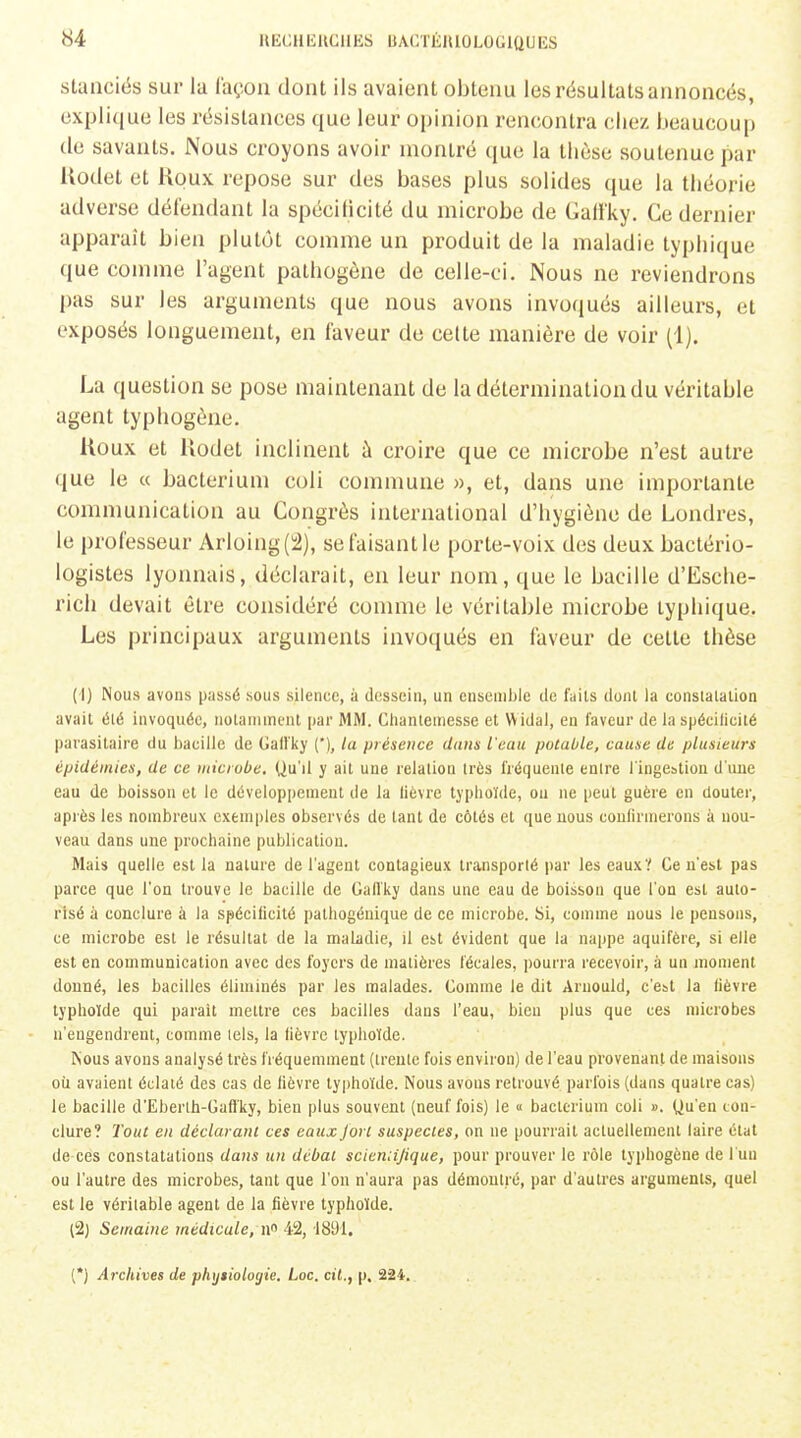 stanciës sur la façon dont ils avaient obtenu les résultats annoncés, explique les résistances que leur opinion rencontra chez beaucoup (le savants. Nous croyons avoir montré que la thèse soutenue par Uodet et Koux repose sur des bases plus solides que la théorie adverse défendant la spécificité du microbe de Gati'ky. Ce dernier apparaît bien plutôt comme un produit de la maladie typhique que comme l'agent pathogène de celle-ci. Nous ne reviendrons pas sur les arguments que nous avons invoqués ailleurs, et exposés longuement, en faveur de celle manière de voir (1). La question se pose maintenant de la détermination du véritable agent typhogène. Koux et Uodet inclinent à croire que ce microbe n'est autre que le « bacterium coli comnmne », et, dans une importante comnmnication au Congrès international d'hygiène de Londres, le professeur Arloing(!2), se faisant le porte-voix des deux bactério- logistes lyonnais, déclarait, en leur nom, que le bacille d'Esche- rich devait être considéré comme le véritable microbe typhique. Les principaux arguments invoqués en faveur de cette thèse (1) Nous avons passé sous silence, ù (l(!ssein, un cnseiiil)le de fails dont la consiatalion avait élé invoquée, notamment par MM. Cliantemesse et Widal, en laveur de laspécilicilé parasitaire du bacille de Gati'ky ('), la présence dans l'eau potable, cause de plusieurs épidémies, de ce uiiciube. Uu'il y ait une relation très fréquente entre l'ingestion d'une eau de boisson et le développement de la lièvre typhoïde, ou ne peut guère en douter, apiès les nombreux exemples observés de tant de côtés et que nous confirmerons à nou- veau dans une prochaine publication. Mais quelle est la nature de l'agent contagieux transporté par les eaux? Ce n'est pas parce que l'on trouve le bacille de Gafl'ky dans une eau de boisson que l'on est auto- risé à conclure à la spécificité pathogénique de ce microbe. Si, comme nous le pensons, ce microbe est le résultat de la maladie, il est évident que la nappe aquifère, si elle est en communication avec des foyers de matières fécales, pourra recevoir, à un moment donné, les bacilles éliminés par les malades. Comme le dit Arnould, c'est la fièvre typhoïde qui parait mettre ces bacilles dans l'eau, bien plus que ces microbes n'engendrent, comme tels, la fièvre typhoïde. Kous avons analysé très fréquemment (trente fois environ) de l'eau provenant de maisons où avaient éclaté des cas de fièvre typhoïde. Nous avons retrouvé parfois (dans quatre cas) le bacille d'Eberlh-Gaffky, bien plus souvent (neuf fois) le « bacterium coli ». Qu'en con- clure? Tout en déclarant ces eaux fort suspectes, on ne pourrait actuellement laire état de ces constatations dans un débat scieniijique, pour prouver le rôle typhogène de l'un ou l'autre des microbes, tant que l'on n'aura pas démontré, par d'autres arguments, quel est le véritable agent de la fièvre typhoïde. (2) Semaine médicale, n 42, 1891. (*) Archives de phijiiologie. Loc. cil,, p. 224.