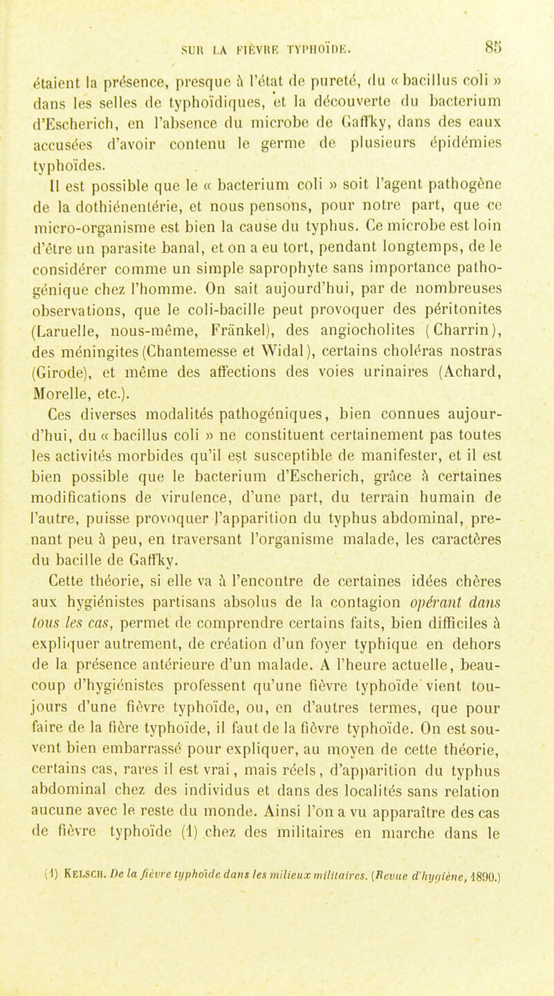 étaient la présence, presque à l'état do pureté, du « bacillus coli » dans les selles de typhoïdiques, et la découverte du bacterium d'Escherich, en l'absence du microbe de Gafl'ky, dans des eaux accusées d'avoir contenu le germe de plusieurs épidémies typhoïdes. II est possible que le « bacterium coli » soit l'agent pathogène de la dothiénenlérie, et nous pensons, pour notre part, que ce micro-organisme est bien la cause du typhus. Ce microbe est loin d'être un parasite banal, et on a eu tort, pendant longtemps, de le considérer comme un simple saprophyte sans importance patho- génique chez l'homme. On sait aujourd'hui, par de nombreuses observations, que le coli-bacille peut provoquer des péritonites (Laruelle, nous-même, Frânkel), des angiocholites (Charrin), des méningites (Chantemesse et Widal), certains choléras nostras (Girode), et même des atïections des voies urinaires (Achard, Morelle, etc.). Ces diverses modalités pathogéniques, bien connues aujour- d'hui, du «bacillus coli » ne constituent certainement pas toutes les activités morbides qu'il est susceptible de manifester, et il est bien possible que le bacterium d'Escherich, grâce à certaines modifications de virulence, d'une part, du terrain humain de l'autre, puisse provoquer l'apparition du typhus abdominal, pre- nant peu à peu, en traversant l'organisme malade, les caractères du bacille de Gaffky. Cette théorie, si elle va h l'encontre de certaines idées chères aux hygiénistes partisans absolus de la contagion opérant dans tous les cas, permet de comprendre certains faits, bien difficiles à expliquer autrement, de création d'un foyer typhique en dehors de la présence antérieure d'un malade. A l'heure actuelle, beau- coup d'hygiénistes professent qu'une fièvre typhoïde vient tou- jours d'une fièvre typhoïde, ou, en d'autres termes, que pour faire de la fière typhoïde, il faut de la fièvre typhoïde. On est sou- vent bien embarrassé pour expliquer, au moyen de cette théorie, certains cas, rares il est vrai, mais réels, d'apparition du typhus abdominal chez des individus et dans des localités sans relation aucune avec le reste du monde. Ainsi l'on a vu apparaître des cas de fièvre typhoïde (1) chez des militaires en marche dans le ( d) Kelsch. De la fièvre typhoïde dans les milieux militaires. [Revue d'hygiène, d890.)