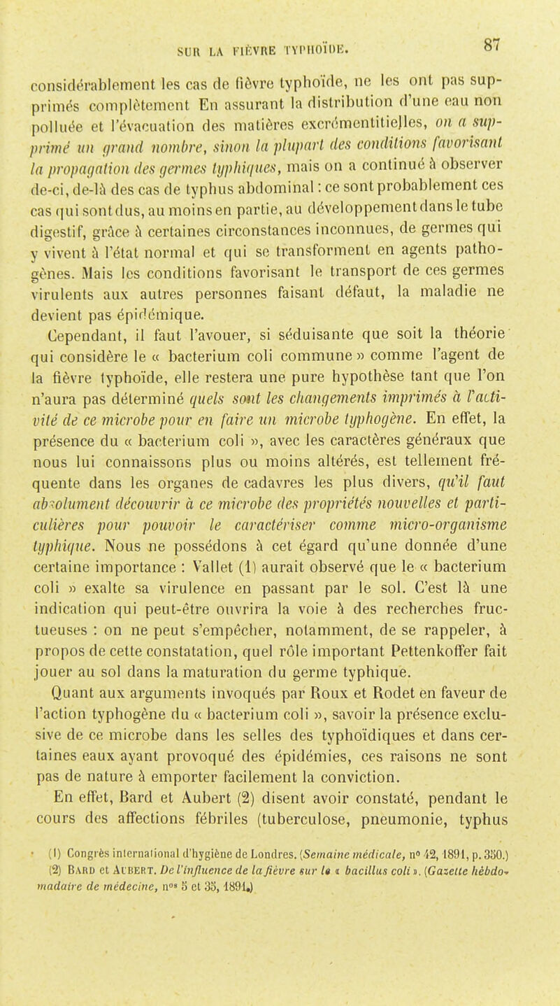 Sun LA KlftVnE ÏYIMIOÏOIÎ. considérablement les cas de fièvre typhoïde, ne les ont pas sup- primés complètement En assurant la distribution d'une eau non polluée et l'évacuation des matières excrémentitiejles, on a sup- primé un grand nombre, sinon la plupart des conditions favorisant la propagation des gammes typhiques, mais on a continué à observer de-ci, de-là des cas de typhus abdominal : ce sont probablement ces cas qui sontdus, au moins en partie, au développement dans le tube digestif, grâce à certaines circonstances inconnues, de germes qui y vivent à Tétat normal et qui so transforment en agents patho- gènes. Mais les conditions favorisant le transport de ces germes virulents aux autres personnes faisant défaut, la maladie ne devient pas épidcmique. Cependant, il faut l'avouer, si séduisante que soit la théorie qui considère le « bacterium coli commune» comme l'agent de la fièvre typhoïde, elle restera une pure hypothèse tant que l'on n'aura pas déterminé quels sont les changements imprimés à Faiti- vité de ce microbe pour en faire un mici'obe typhogène. En effet, la présence du « bacterium coli », avec les caractères généraux que nous lui connaissons plus ou moins altérés, est tellement fré- quente dans les organes de cadavres les plus divers, qu'il faut absolument découvrir à ce microbe des propriétés nouvelles et parti- culières pour pouvoir le caractériser comme micro-organisme lyphique. Nous ne possédons à cet égard qu'une donnée d'une certaine importance : Vallet (1) aurait observé que le « bacterium coli » exalte sa virulence en passant par le sol. C'est là une indication qui peut-être ouvrira la voie à des recherches fruc- tueuses : on ne peut s'empêcher, notamment, de se rappeler, à propos de cette constatation, quel rôle important Pettenkoffer fait jouer au sol dans la maturation du germe typhique. Quant aux arguments invoqués par Roux et Rodet en faveur de l'action typhogène du « bacterium coli », savoir la présence exclu- sive de ce microbe dans les selles des typhoïdiques et dans cer- taines eaux ayant provoqué des épidémies, ces raisons ne sont pas de nature à emporter facilement la conviction. En effet, Bard et Aubert (2) disent avoir constaté, pendant le cours des affections fébriles (tuberculose, pneumonie, typhus • (I) Congrès inlernaiional d'hygiène de Londres. {Semaine médicale, n i2, 1891, p. 3S0.) (2) Bard et Aibert. De l'influence de la fièvre sur l» n bacillus coUo. {Gazette Itébdo- madaire de médecine, n°' 5 et 3o, -1891^