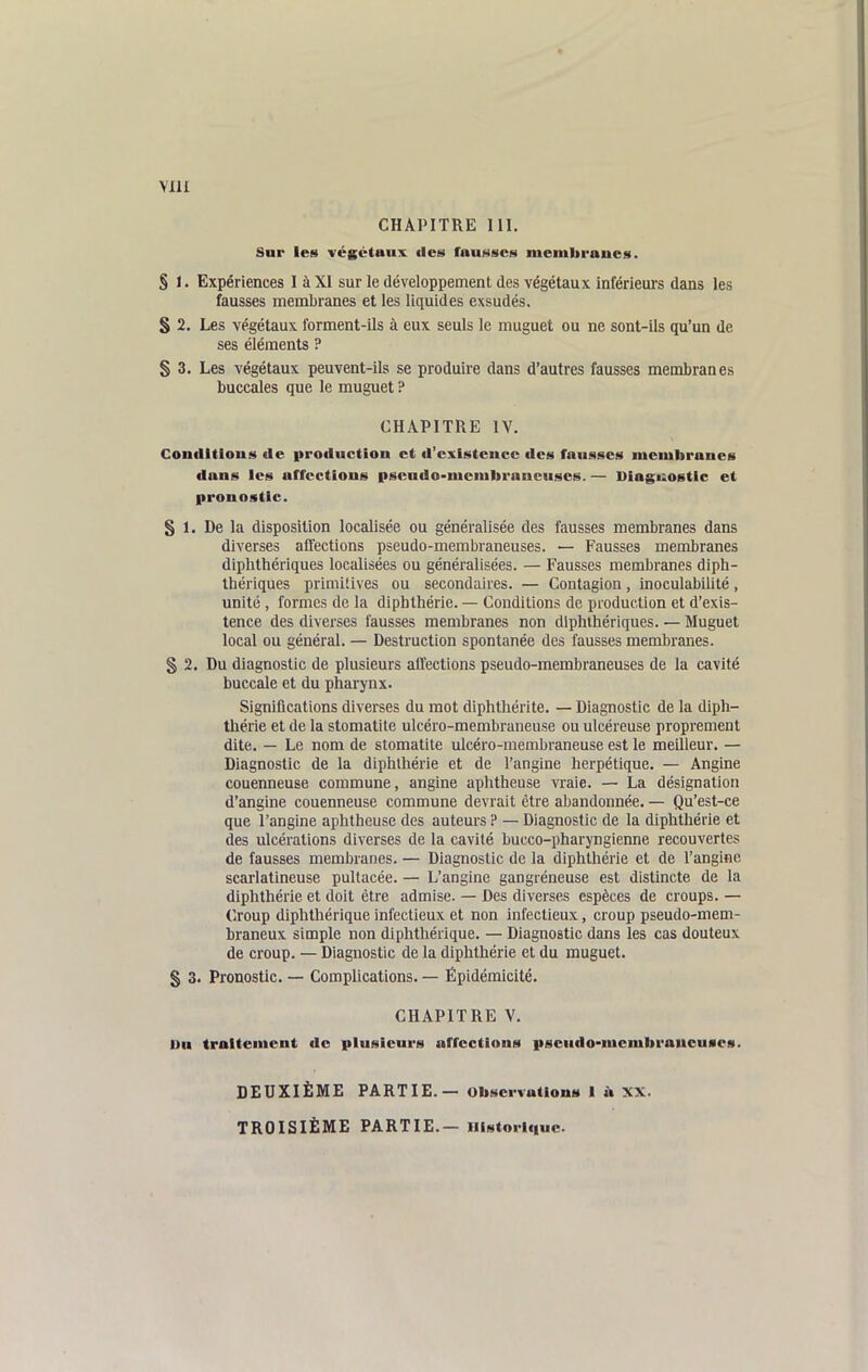 VllI CHAPITRE 111, Sur les végétaux des fauNSCs memitraues. § 1. Expériences I à XI sur le développement des végétaux inférieurs dans les fausses membranes et les liquides exsudés. S 2. Les végétaux forment-ils à eux seuls le muguet ou ne sont-ils qu'un de ses éléments ? § 3. Les végétaux peuvent-ils se produire dans d'autres fausses membranes buccales que le muguet ? CHAPITRE IV. Coutlltious lie production et d'existeuce des fausses membranes dans les affections psendo-membraneuses. — Diagiiostic et pronostic. § 1. De la disposition localisée ou généralisée des fausses membranes dans diverses affections pseudo-membraneuses. — Fausses membranes diphthériques localisées ou généralisées. — Fausses membranes diph- Ihériques primitives ou secondaires. — Contagion, inoculabilité, unité , formes de la diphthérie. — Conditions de production et d'exis- tence des diverses fausses membranes non diphthériques. — Muguet local ou général. — Destruction spontanée des fausses membranes. § 2. Du diagnostic de plusieurs affections pseudo-membraneuses de la cavité buccale et du pharynx. Significations diverses du mot diphthérite. — Diagnostic de la diph- thérie et de la stomatite ulcéro-membraneuse ou ulcéreuse proprement dite. — Le nom de stomatite ulcéro-membraneuse est le meilleur. — Diagnostic de la diphthérie et de l'angine herpétique. — Angme couenneuse commune, angine aphtheuse ATaie. — La désignation d'angine couenneuse commune devrait être abandonnée. — Qu'est-ce que l'angine aphtheuse des auteurs ? — Diagnostic de la diphthérie et des ulcérations diverses de la cavité bucco-pharyngienne recouvertes de fausses membranes. — Diagnostic de la diphthérie et de l'angine scarlatineuse pultacée. — L'angine gangréneuse est distincte de la diphthérie et doit être admise. — Des diverses espèces de croups. — Croup diphthérique infectieux et non infectieux, croup pseudo-mem- braneux simple non diphthérique. — Diagnostic dans les cas douteux de croup. — Diagnostic de la diphthérie et du muguet. § 3. Pronostic. — Complications. — Ëpidémicité. CHAPITRE V. Du traitement de plusieurs affections pseudo-membraucuaes. DEUXIÈME PARTIE. — observations I ù XX. TROISIÈME PARTIE.— Historique.