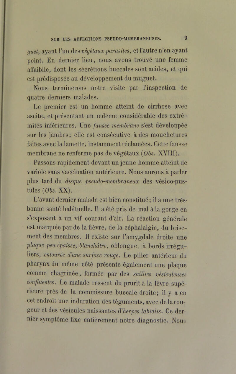 guet, ayant l'un des végétaux parasites, et l'autre n'en ayant point. En dernier lieu, nous avons trouvé une femme affaiblie, dont les sécrétions buccales sont acides, et qui est prédisposée au développement du muguet. Nous terminerons notre visite par l'inspection de quatre derniers malades. Le premier est un homme atteint de cirrhose avec ascite, et présentant un œdème considérable des extré- mités inférieures. Une fausse membrane s'est développée sur les jambes; elle est consécutive à des mouchetures faites avec la lamette, instamment réclamées. Cette fausse membrane ne renferme pas de végétaux (06s. XVTII). Passons rapidement devant un jeune homme atteint de variole sans vaccination antérieure. Nous aurons à parler plus tard du disque pseudo-membraneux des vésico-pus- tules {Obs. XX). L'avant-dernier malade est bien constitué; il a une très- bonne santé habituelle. Il a été pris de mal à la gorge en s'exposant à un vif courant d'air. La réaction générale est marquée par de la fièvre, de la céphalalgie, du brise- ment des membres. Il existe sur l'amygdale droite une plaque peu épaisse, blanchâtre, oblongue, à bords irrégu- liers, entourée d'une surface rouge. Le pilier antérieur du pharynx du même côté présente également une plaque comme chagrinée, formée par des saillies vésiculeuses conflucntes. Le malade ressent du prurit à la lèvre supé- rieure près de la commissure buccale droite ; il y a en cet endroit une induration des téguments,avec delarou- geur et des vésicules naissantes d'herpès labialis. Ce der- nier symptôme fixe entièrement notre diagnostic. Nout;