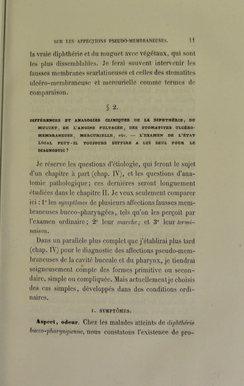 la vraie diphthérie et du muguet avec végétaux, qui sont les plus dissemblables. Je ferai souvent intervenir les fausses membranes scarlalineuses et celles des stomatites iilcéro-membraneuse et mercurielle comme termes de Comparaison. § 2. DIFFÉRBMCES ET AKAIOQIBB CLINIQUES DB SIPBTHÉBIB, D0 UUQTTET , DE I.'ANQIHE FULTACÉE , DES STOMATITES ULCÉaO- OIEIHBBANEITSE , mERCURIELLE, etc. L'EXAMEN DE L'ÉTAT LOCAL PEUT-XL TOUJOURS SUFFIRE A LUI SEUL FOUR LE DIAGNOSTIC ? Je réserve les questions d'étiologie, qui feront le sujet d'un chapitre à part (chap. IV), et les questions d'ana- tomie pathologique; ces dernières seront longuement étudiées dans le chapitre II. Je veux seulement comparer ici : 1 les symptômes de plusieurs affections fausses mem- braneuses bucco-pharyngées, tels qu'on les perçoit par l'examen ordinaire ; 2° leur marche ; et 3° leur termi- naison. Dans un parallèle plus complet que j'établirai plus tard (chap. IV) pour le diagnostic des affections pseudo-mem- braneuses de la cavité buccale et du pharynx, je tiendrai soigneusement compte des formes primitive ou secon- daire, simple ou compliquée. Mais actuellement je choisis des cas simples, développés dans des conditions ordi- naires. I. SYMPTÔMES. Aspect, odeur. Chez les malades atteints de diphthérie hucco-pharyngienne, nous constatons l'existence de pro-