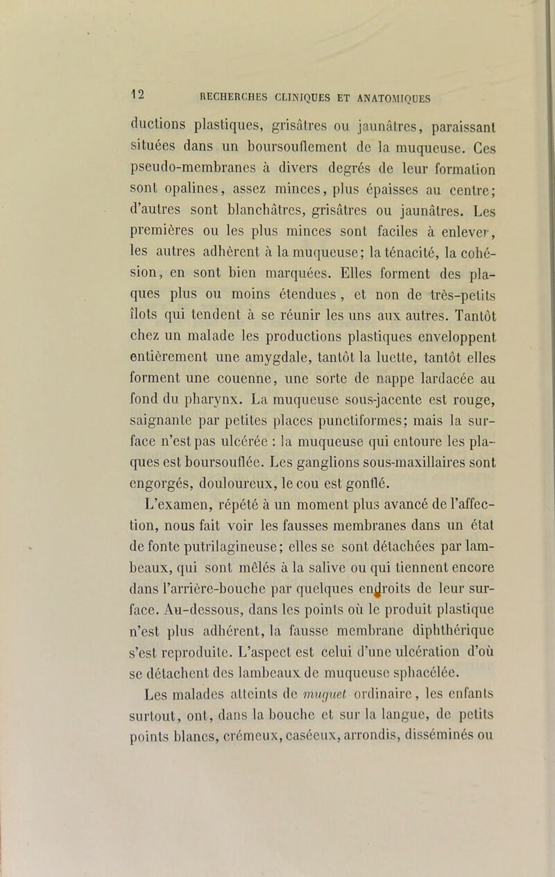 ducUons plastiques, grisâtres ou jaunâtres, paraissant situées dans un boursouflement de la muqueuse. Ces pseudo-membranes à divers degrés de leur formation sont opalines, assez minces, plus épaisses au centre; d'autres sont blancbâtres, grisâtres ou jaunâtres. Les premières ou les plus minces sont faciles à enlever, les autres adhèrent à la muqueuse; la ténacité, la cohé- sion, en sont bien marquées. Elles forment des pla- ques plus ou moins étendues , et non de très-petits îlots qui tendent à se réunir les uns aux autres. Tantôt chez un malade les productions plastiques enveloppent entièrement une amygdale, tantôt la luette, tantôt elles forment une couenne, une sorte de nappe lardacée au fond du pharynx. La muqueuse sous-jacente est rouge, saignante par petites places punctiformes; mais la sur- face n'est pas ulcérée : la muqueuse qui entoure les pla- ques est boursouflée. Les ganglions sous-maxillaires sont engorgés, douloureux, le cou est gonflé. L'examen, répété à un moment plus avancé de l'affec- tion, nous fait voir les fausses membranes dans un état de fonte putrilagineuse; elles se sont détachées par lam- beaux, qui sont mêlés à la salive ou qui tiennent encore dans l'arrière-bouche par quelques enjjroits de leur sur- face. Au-dessous, dans les points où le produit plastique n'est plus adhérent, la fausse membrane diphlhérique s'est reproduite. L'aspect est celui d'une ulcération d'où se détachent des lambeaux de muqueuse sphacélée. Les malades atteints de mu(]uet ordinaire, les enfants surtout, ont, dans la bouche et sur la langue, de petits points blancs, crémeux, caséeux, arrondis, disséminés ou