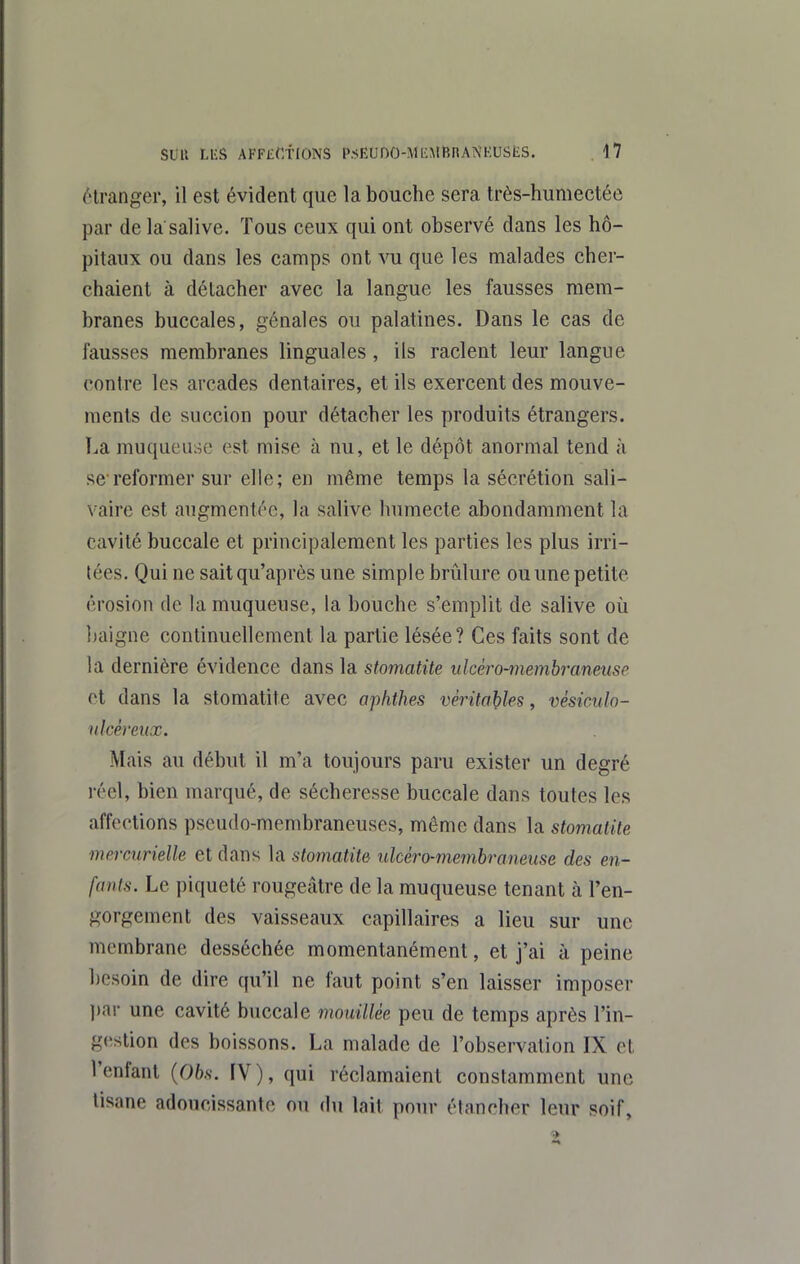 ('Iranger, il est évident que la bouche sera très-humectée par de la salive. Tous ceux qui ont observé dans les hô- pitaux ou dans les camps ont vu que les malades cher- chaient à détacher avec la langue les fausses mem- branes buccales, génales ou palatines. Dans le cas de fausses membranes linguales, ils raclent leur langue contre les arcades dentaires, et ils exercent des mouve- ments de succion pour détacher les produits étrangers. La muqueuse est mise à nu, et le dépôt anormal tend à se'reformer sur elle; en même temps la sécrétion sali- vaire est augmentée, la salive humecte abondamment la cavité buccale et principalement les parties les plus irri- tées. Qui ne sait qu'après une simple brûlure ou une petite érosion de la muqueuse, la bouche s'emplit de salive où Ijaigne continuellement la partie lésée? Ces faits sont de !a dernière évidence dans la stomatite ulcèro-memhranmse et dans la stomatite avec aphthes véritables, vésiculo- ulcêreiix. Mais au début il m'a toujours paru exister un degré réel, bien marqué, de sécheresse buccale dans toutes les affections pseudo-membraneuses, même dans la stomatite mercurielle et dans la stomatite ulcèro-memhramuse des en- fants. Le piqueté rougeâtre de la muqueuse tenant h l'en- gorgement des vaisseaux capillaires a lieu sur une membrane desséchée momentanément, et j'ai à peine besoin de dire qu'il ne faut point s'en laisser imposer ])ai- une cavité buccale mouillée peu de temps après l'in- g(^stion des boissons. La malade de l'observation IX et l'enfant {Obs. IV), qui réclamaient constamment une tisane adoucissante ou du lait pour étancher leur soif,