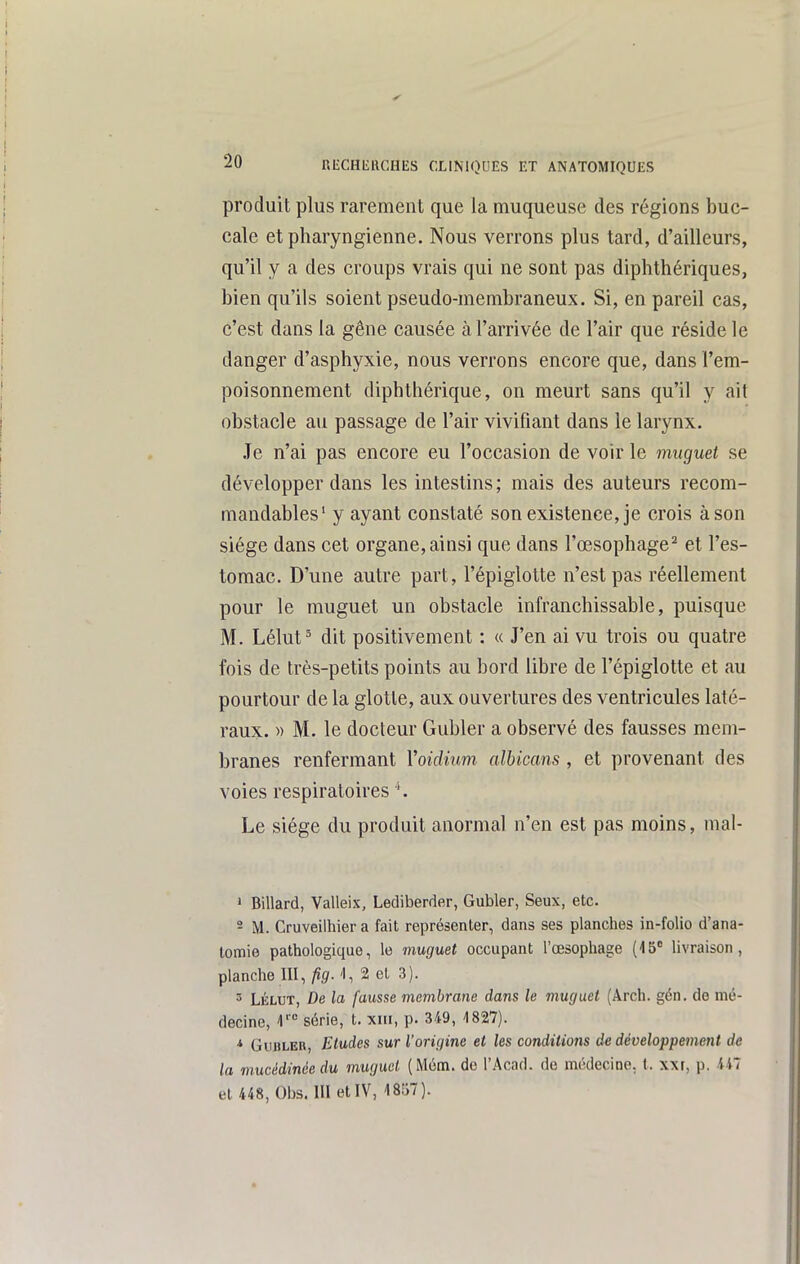 produit plus rarement que la muqueuse des régions buc- cale et pharyngienne. Nous verrons plus tard, d'ailleurs, qu'il y a des croups vrais qui ne sont pas diphthériques, bien qu'ils soient pseudo-membraneux. Si, en pareil cas, c'est dans la gêne causée à l'arrivée de l'air que réside le danger d'asphyxie, nous verrons encore que, dans l'em- poisonnement diphthérique, on meurt sans qu'il y ait obstacle au passage de l'air vivifiant dans le larynx. Je n'ai pas encore eu l'occasion de voir le inuguet se développer dans les intestins; mais des auteurs recom- mandables' y ayant constaté son existence, je crois à son siège dans cet organe, ainsi que dans l'œsophage^ et l'es- tomac. D'une autre part, l'épiglotte n'est pas réellement pour le muguet un obstacle infranchissable, puisque M. Lélut' dit positivement : « J'en ai vu trois ou quatre fois de très-petits points au bord libre de l'épiglotte et au pourtour de la glotte, aux ouvertures des ventricules laté- raux. » M. le docteur Gubler a observé des fausses mem- branes renfermant Voidium albicans , et provenant des voies respiratoires Le siège du produit anormal n'en est pas moins, mal- » Billard, Valleix, Lediberder, Gubler, Seux, etc. - M. Cruveilhier a fait représenter, dans ses planches in-folio d'ana- lomie pathologique, le muguet occupant l'œsophage (15 livraison, planche m, fig.\,%e\. 3). 3 LÉLUT, De la fausse membrane dans le muguet (Arch. gén. de mé- decine, 1 série, t. xiii, p. 349, 1827). * GvuiLER, Etudes sur l'origine et les condilioîis de développement de la mucédinée du mugud (Mém. do l'Acad. de médecine, l. xxi, p. iil et 448, Obs. m et IV, 18li7).