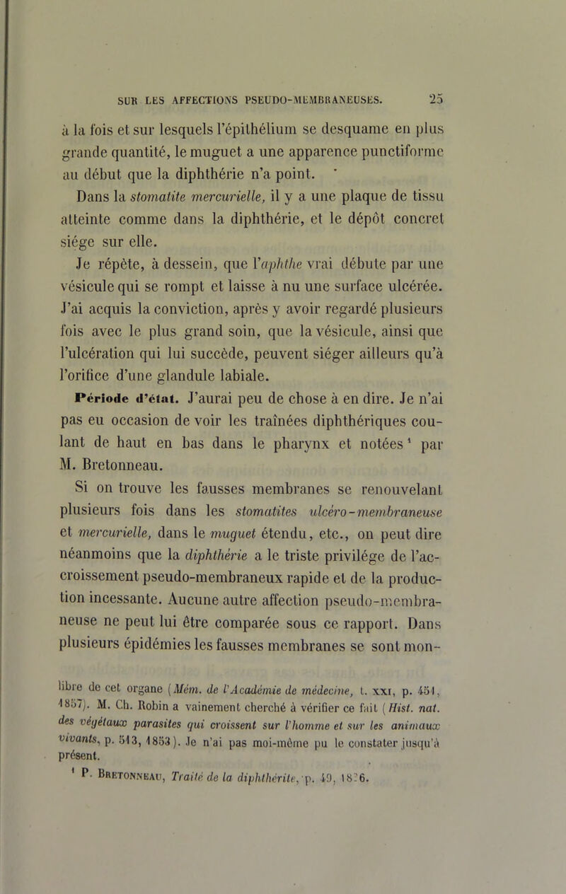 à la lois et sur lesquels l'épilhélium se desquame en plus grande quantité, le muguet a une apparence punctiformc au début que la diphthérie n'a point. ' Dans la stomatite mercurielle, il y a une plaque de tissu atteinte comme dans la diphthérie, et le dépôt concret siège sur elle. Je répète, à dessein, que Vaphthe vrai débute par une vésicule qui se rompt et laisse à nu une surface ulcérée. J'ai acquis la conviction, après y avoir regardé plusieurs fois avec le plus grand soin, que la vésicule, ainsi que l'ulcération qui lui succède, peuvent siéger ailleurs qu'à l'orifice d'une glandule labiale. Période d'état. J'aurai peu de chose à en dire. Je n'ai pas eu occasion de voir les traînées diphthériques cou- lant de haut en bas dans le pharynx et notées ' par M. Bretonneau. Si on trouve les fausses membranes se renouvelant plusieurs fois dans les stomatites ulcèro-membraneuse et mercurielle, dans le muguet étendu, etc., on peut dire néanmoins que la diphthérie a le triste privilège de l'ac- croissement pseudo-membraneux rapide et de la produc- tion incessante. Aucune autre affection pseudo-n^.enibra- neuse ne peut lui être comparée sous ce rapporL Dans plusieurs épidémies les fausses membranes se sont mon- libre do cet organe [Mém. de l'Académie de médecine, i. xxi, p. 451, 4857). M. Ch. Robin a vainement cherché à vérifier ce fuit [Hist. nat. des végétaux parasites qui croissent sur l'homme et sur les animaux vivants^ p. 513, 1853). Je n'ai pas moi-môme pu le constater jusqu'il présent. ' P. Bretonneau, Traité de la diphlhcrilt, -^. 40, 18:6.