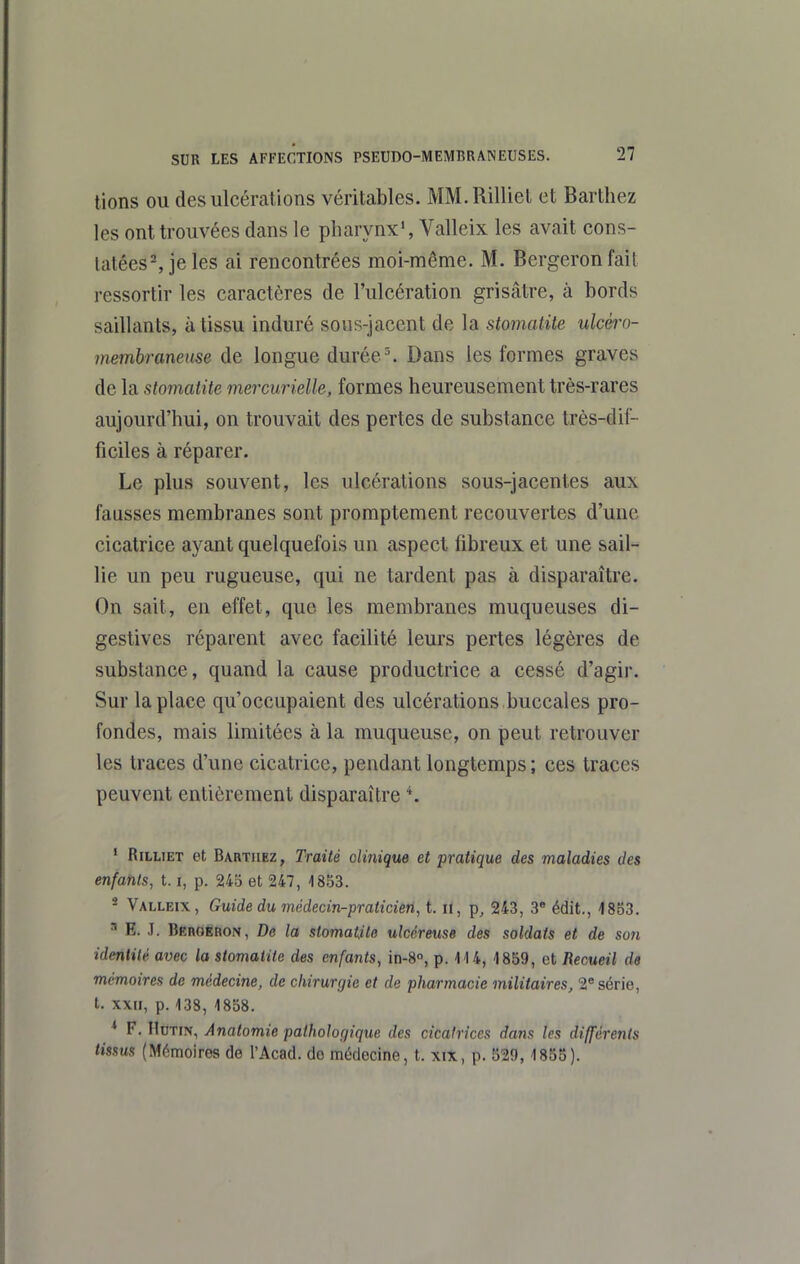 lions ou des ulcérations véritables. MM.Rilliet et Barthez les ont trouvées dans le pharynx', Valleix les avait cons- latées% jeles ai rencontrées moi-même. M. Bergeronfail i-essortir les caractères de l'ulcération grisâtre, à bords saillants, à tissu induré sous-jacent de la stomatite ulcéro- memhraneuse de longue durée ^ Dans les formes graves de la stomatite mercurielle, formes heureusement très-rares aujourd'hui, on trouvait des pertes de substance très-dif- ficiles à réparer. Le plus souvent, les ulcérations sous-jacentes aux fausses membranes sont promptement recouvertes d'une cicatrice ayant quelquefois un aspect fibreux et une sail- lie un peu rugueuse, qui ne tardent pas à disparaître. On sait, en effet, que les membranes muqueuses di- gestives réparent avec facilité leurs pertes légères de substance, quand la cause productrice a cessé d'agir. Sur la place qu'occupaient des ulcérations buccales pro- fondes, mais limitées à la muqueuse, on peut retrouver les traces d'une cicatrice, pendant longtemps ; ces traces peuvent entièrement disparaître K ' RiLLiET et Barthez, Traité olinique et pratique des maladies des enfants, 1.1, p. 24o et 247, 1853. * Valleix, Guide du médecin-praticien, t. n, p, 243, 3 édit., 4853. ^ E. ,T. BKnoËRON, De la siomatile ulcéreuse des soldats et de son identité avec la stomatite des enfants, in-8°, p. 1U, 1859, et Recueil de mémoires de médecine, de chirurgie et de pharmacie militaires, 2® série, t. xxn, p. 138, 1858. * F. IloTFN, Anatomie pathologique des cicatrices dans les différents tissus (Mémoires de l'Acad. do médecine, t. xix, p. 529,1855).