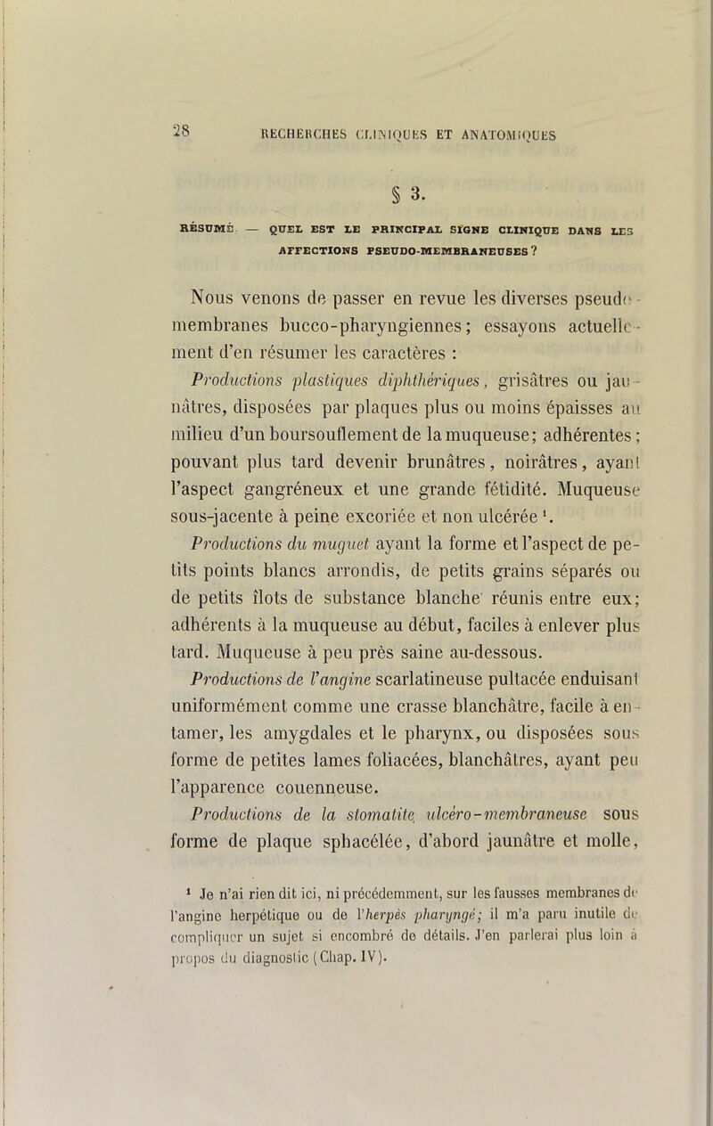 § 3. BÉSUMÉ — QUEL EST XE FRIKCIPAI. SIGNE CLINIQUE DANS LES AFFECTIONS FSEUDO-MEMBRANEUSES ? Nous venons de passer en revue les diverses pseud(? - membranes bucco-pharyngiennes ; essayons actuelle - ment d'en résumer les caractères : Productions plastiques diphtlmHques, grisâtres ou jai! - nâtres, disposées par plaques plus ou moins épaisses au milieu d'un boursouflement de la muqueuse; adhérentes; pouvant plus tard devenir brunâtres, noirâtres, ayan! l'aspect gangréneux et une grande fétidité. Muqueuse sous-jacente à peine excoriée et non ulcérée '. Productions du muguet ayant la forme et l'aspect de pe- tits points blancs arrondis, de petits grains séparés ou de petits îlots de substance blanche réunis entre eux; adhérents à la muqueuse au début, faciles à enlever plus tard. Muqueuse à peu près saine au-dessous. Productions de Vangine scarlatineuse pultacée enduisant uniformément comme une crasse blanchâtre, facile à en - tamer, les amygdales et le pharynx, ou disposées sous forme de petites lames foliacées, blanchâtres, ayant peu l'apparence couenneuse. Productions de la stomatite, ulcêro-membraneuse sous forme de plaque sphacélée, d'abord jaunâtre et molle, * Je n'ai rien dit ici, ni précédemment, sur les fausses membranes de l'angine herpétique ou de Vherpès pharyngé; il m'a paru inutile de compliquer un sujet si encombré de détails. J'en parlerai plus loin ;i propos du diagnostic (Chap. IV).