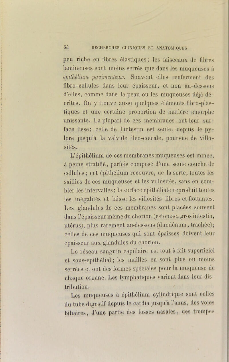 peu riche en fibres élastiques; les faisceaux de fibres lamineuses sont moins serrés que dans les muqueuses à êpithélium pavimenteux. Souvent elles renferment des fibro-cellules dans leur épaisseur, et non au-dessous d'elles, comme dans la peau ou les muqueuses déjà dé- crites. On y trouve aussi quelques éléments fibro-plas- tiques et une certaine proportion de matière amorphe unissante. La plupart de ces membranes ont leur sur- face lisse; celle de l'intestin est seule^ depuis le py- lore jusqu'à la valvule iléo-cœcale, pourvue de villo- sités. L'épithélium de ces membranes muqueuses est mince, à peine stratifié, parfois composé d'une seule couche de cellules ; cet êpithélium recouvre, de la sorte, toutes les saillies de ces muqueuses et les villosités, sans en com- bler les intervalles; la surface épithéliale reproduit toutes les inégalités et laisse les villosités libres et flottantes. Les glandules de ces membranes sont placées souvent dans l'épaisseur même du chorion (estomac^ gros intestin, utérus), plus rarement au-dessous (duodénum, trachée); celles de ces muqueuses qui sont épaisses doivent leur épaisseur aux glandules du chorion. Le réseau sanguin capillaire est tout à fait superficiel et sous-êpithélial ; les mailles en sont plus ou moins serrées et ont des formes spéciales pour la muqueuse de chaque organe. Les lymphatiques varient dans leur dis- tribution. Les muqueuses à êpithélium cylindriciue sont celles du tube digestif depuis le cardia jusqu'à l'anus, des voies biliaires, d'une partie des fosses nasales, des trompes
