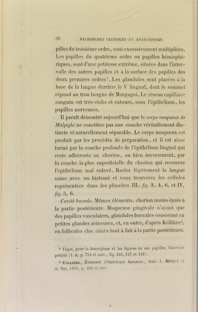 pilles du troisième ordre, sont excessiveiueiil mullipliées. Les papilles du quatrième ordre ou papilles hémisphé- riques, sont d'une petitesse extrême, situées dans l'inter- valle des autres papilles et à la surface des papilles des deux premiers ordres'. Les glandules sont placées à la base de la langue derrière le V lingual, dont le sommet répond au trou borgne de Morgagni. Le réseau capillaii c sanguin est très-riche et entoure, sous l'épithélium, les papilles nerveuses. Il paraît démontré aujourd'hui que le corps muqueux de Malpighi ne constitue pas une couche véritablement dis- tincte et naturellement séparable. Le corps muqueux est produit par les procédés de préparation, et il est alors formé par la couche profonde de l'épithélium lingual qui reste adhérente au chorion, ou bien inversement, par la couche la plus superficielle du chorion qui recouvre l'épithélium mal enlevé. Raclez légèrement la langue saine avec un bistouri et vous trouverez les cellules représentées dans les planches III, fig. 3, 4, 6, et IV, fig. 5, 6. Cavité buccale. Mêmes éléments, chorion moins épais à la partie postérieure. Muqueuse gingivale n'ayant que des papilles vasculaires, glandules buccales consistant en petites glandes acineuses, et, en outre, d'après Kôlliker^, en follicules clos situés tout à fait à la partie postérieure. 1 Voyez, pour la description et les figures (io ces papilles, l'ouvrase précité (t. II, p. loi- et suiv., fig. 346, 347 et 348). *^ KoLLiKEU, Élémenls d'histologie humaine, trad. J. Béclaid et M. Sée, ISijfi, p. 406 et suiv.