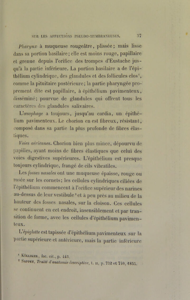 Pharynx à muqueuse rougeâtre, plissée; mais lisse dans sa portion basilaire; elle est moins rouge, papillaire et grenue depuis l'orifice des trompes d'Eustache jus- qu'à la partie inférieure. La portion basilaire a de l'épi- Ihélium cylindrique, des glandules et des follicules clos% comme la piluitaire postérieure; la partie pharyngée pro- prement dite est papillaire, à épithélium pavimenteux, disséminé; pourvue de glandules qui offrent tous les caractères des glandules salivaires. Vœsophage a toujours, jusqu'au cardia, un épithé- lium pavimenteux. Le chorion en est fibreux, résistant, composé dans sa partie la plus profonde de fibres élas- liques. Voies aériennes. Chorion bien plus mince, dépourvu de papilles, ayant moins de fibres élastiques que celui des voies digestives supérieures. L'épithélium est presque toujours cylindrique, frangé de cils vibratiles. Les fosses nasales ont une muqueuse épaisse, rouge ou rosée sur les cornets; les cellules cylindriques ciliées de l'épithélium commencent à l'orifice supérieur des narines au-dessus de leur vestibule ^ et à peu près au milieu de la hauteur des fosses nasales, sur la cloison. Ces cellules se continuent en cet endroit, insensiblement et par tran- sition de forme, avec les cellules d'épithélium pavimen- teux. L'épîV/to est tapissée d'épilhélium pavimenteux sur la ])arlie supérieure et antérieure, mais la partie inférieure ' Ki)LUKiîn, loc. cil., p. * Sai'pky, Traité d'analomie (le.scriplivt\ t. n, p. 732 et 7i0, 1855.