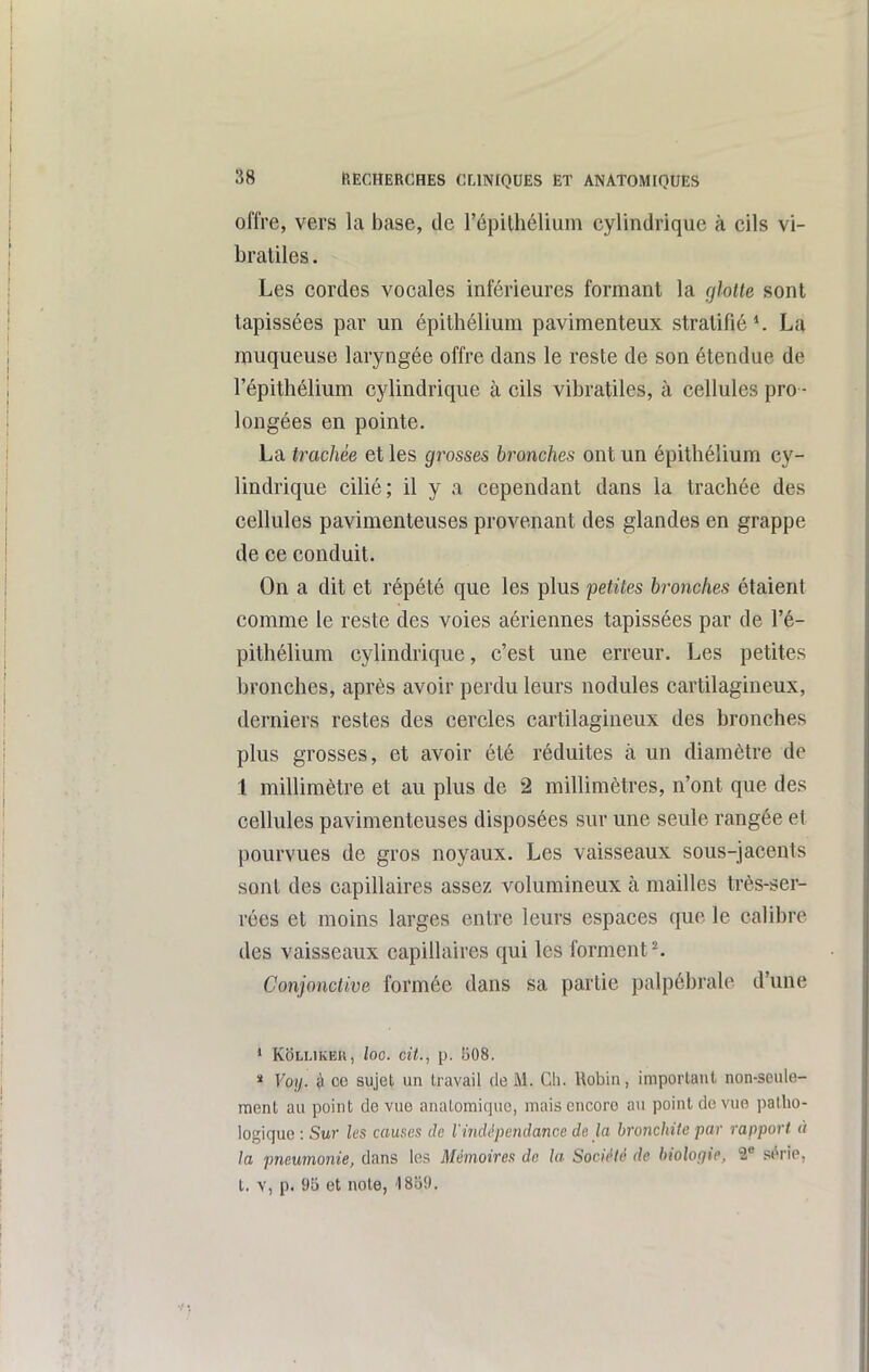 offre, vers la base, de l'épilhélium cylindrique à cils vi- Lraliles. Les cordes vocales inférieures formant la glotte sont tapissées par un épithélium pavimenteux stratifié*. La muqueuse laryngée offre dans le reste de son étendue de l'épithélium cylindrique à cils vibratiles, à cellules pro - longées en pointe. La trachée et les grosses bronches ont un épithélium cy- lindrique cilié; il y a cependant dans la trachée des cellules pavimenteuses provenant des glandes en grappe de ce conduit. On a dit et répété que les plus petites bronches étaient comme le reste des voies aériennes tapissées par de l'é- pithélium cylindrique, c'est une erreur. Les petites bronches, après avoir perdu leurs nodules cartilagineux, derniers restes des cercles cartilagineux des bronches plus grosses, et avoir été réduites à un diamètre de 1 millimètre et au plus de 2 millimètres, n'ont que des cellules pavimenteuses disposées sur une seule rangée et pourvues de gros noyaux. Les vaisseaux sous-jacents sont des capillaires assez volumineux à mailles très-ser- rées et moins larges entre leurs espaces que le calibre des vaisseaux capillaires qui les forment ^ Conjonctive formée dans sa partie palpébrale d'une * KbLUKEU, loc. cit., p. 508. » Voy. 3 ce sujet un travail de M. Ch. Uobiu, important non-seule- ment au point de vue analomiquc, mais encore au point de vue patho- logique : Sur les causes de Vindêpcndanœ de la hiwichUc par rapport à la pneumonie, dans les Mémoires de la Société de hioloqie, 2 scorie, t. Y, p. 95 et note, 1859.