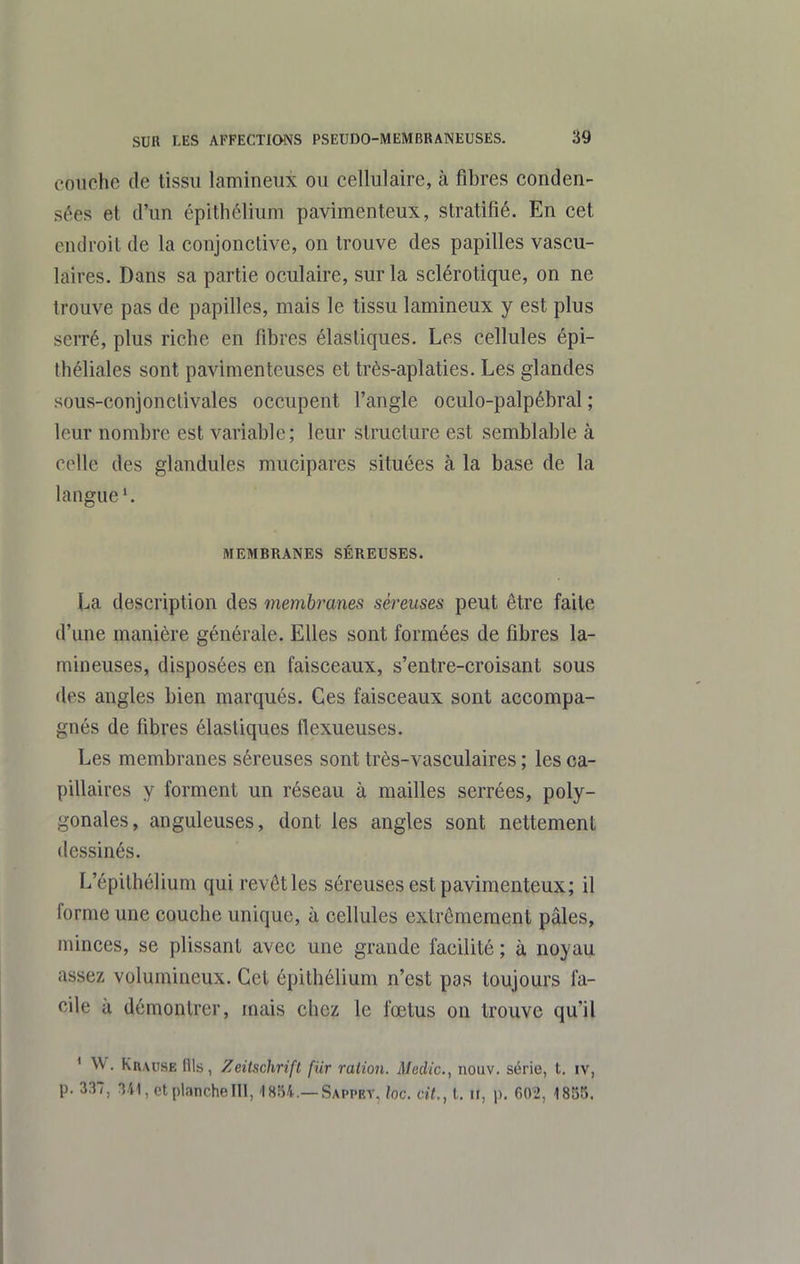 couche de tissu lamineux ou cellulaire, à fibres conden- sées et d'un épithélium pavimenteux, stratifié. En cet endroit de la conjonctive, on trouve des papilles vascu- laires. Dans sa partie oculaire, sur la sclérotique, on ne trouve pas de papilles, mais le tissu lamineux y est plus serré, plus riche en fibres élastiques. Les cellules épi- théliales sont pavimenteuses et très-aplaties. Les glandes sous-conjonctivales occupent l'angle oculo-palpébral ; leur nombre est variable; leur structure est semblable à colle des glandules mucipares situées à la base de la langue'. MEMBRANES SÉREUSES. La description des membranes séreuses peut être faite d'une manière générale. Elles sont formées de fibres la- mineuses, disposées en faisceaux, s'entre-croisant sous des angles bien marqués. Ces faisceaux sont accompa- gnés de fibres élastiques flexueuses. Les membranes séreuses sont très-vasculaires ; les ca- pillaires y forment un réseau à mailles serrées, poly- gonales, anguleuses, dont les angles sont nettement dessinés. L'épithélium qui revôtles séreuses est pavimenteux; il forme une couche unique, à cellules extrêmement pâles, minces, se plissant avec une grande facilité ; à noyau assez volumineux. Cet épithélium n'est pas toujours fa- cile à démontrer, mais chez le fœtus on trouve qu'il ' W. Krause nis, Zeitschrift fur ration. Medic, nouv. série, t. iv, p. 337, 341, et planche III, 1854.—Sappey, loc. cit., t. ii, p. 602, 1855.