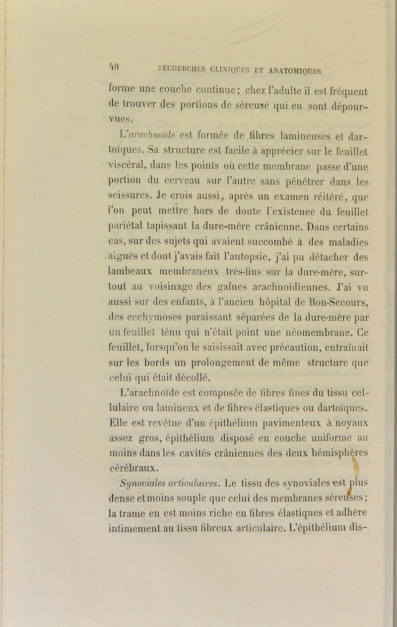 forme une couche continue; chez l'adulte il est fréquent de trouver des portions de séreuse qui en sont dépour- vues. Vamchnoïde est formée de fibres lamineuses et dar- toïques. Sa structure est facile à apprécier sur le feuillet viscéral, dans les points où cette membrane passe d'une portion du cerveau sur l'autre sans pénétrer dans les scissures. Je crois aussi, après un examen réitéré, que l'on peut mettre hors de doute l'existence du feuillet pariétal tapissant la dure-mère crânienne. Dans certains cas, sur des sujets qui avaient succombé à des maladies aiguës et dont j'avais fait l'autopsie, j'ai pu détacher des lambeaux membraneux très-fins sur la dure-mère, sur- tout au voisinage des gaines arachnoïdiennes. J'ai vu aussi sur des enfants, à l'ancien hôpital de Bon-Secours, des ecchymoses paraissant séparées de la dure-mère par un feuillet ténu qui n'était point une néomembrane. Ce feuillet, lorsqu'on le saisissait avec précaution, entraînait sur les bords un prolongement de même structure que celui qui était décollé. L'arachnoïde est composée de fibres fines du tissu cel- lulaire ou laraineux et de fibres élastiques ou dartoïqucs. Elle est revêtue d'un épithélium pavimenteux à noyaux assez gros, épithélium disposé en couche uniforme au moins dans les cavités crâniennes des deux hémisphères cérébraux. ^ Synoviales articulaires. Le tissu des synoviales «si plus dense et moins souple que celui des membranes séreuses; la trame en est moins riche en fibres élastiques et adhère intimement au tissu fibreux articulaire. L'épilhélium dis-