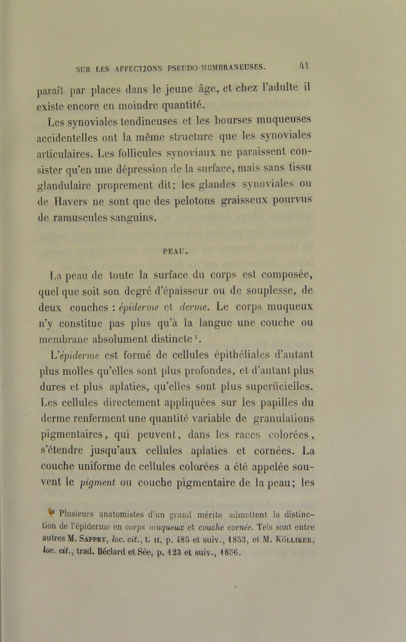 paraît par places dans le jeune âge, et chez l'adulte il existe encore en moindre quantité. Les synoviales tendineuses et les bourses muqueuses accidentelles ont la même structure que les synoviales articulaires. Les follicules synoviaux ne paraissent con- sister qu'en une dépression de la surface, mais sans tissu glandulaire proprement dit; les glandes synoviales ou de Havers ne sont que des pelotons graisseux pourvus de ramuscules sanguins. PEAU. La peau de toute la surface du corps est composée, quel que soit son degré d'épaisseur ou de souplesse, de deux couches : èpidernie et derme. Le corps muqueux n'y constitue pas plus qu'à la langue une couche ou membrane absolument distincte '. Vépiderme est formé de cellules épithéliales d'autant plus molles qu'elles sont plus profondes, et d'autant plus dures et plus aplaties, qu'elles sont plus superficielles. Les cellules directement appliquées sur les papilles du derme renferment une quantité variable de granulations pigmentaires, qui peuvent, dans les races colorées, s'étendre jusqu'aux cellules aplaties et cornées. La couche uniforme de cellules coloj-ées a été appelée sou- vent le pigment ou couche pigmentaire de la peau; les ^ Plusieurs anatomistes d'un graïul mérilc admeltent la disline- lion de l'épidemic en corps muqueux et couche cornée. Tels sont entre autres M. Sappey, /oc. cit., t. ii, p. 48;j et suiv., 1853, et M. Ki)i,uKEn, loc. àt., trad. Béclard et Séo, p. 123 et suiv., 18150.