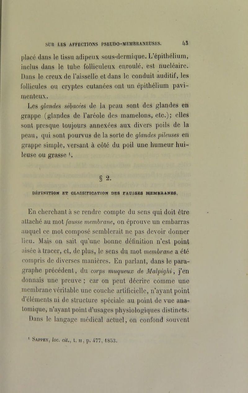 placé dans le tissu adipeux sous-dermique. L'épithélium, inclus dans le tube folliculeux enroulé, est nucléaire. Dans le creux de l'aisselle et dans le conduit auditif, les follicules ou cryptes cutanées ont un épithélium pavi- menteux. Les glandes sébacées de la peau sont des glandes en grappe (glandes de l'aréole des mamelons, etc.); elles sont presque toujours annexées aux divers poils de la peau, qui sont pourvus de la sorte de glandes pileuses en grappe simple, versant à côté du poil une humeur hui- leuse ou grasse § 2. DÉFINITION ET CLASSIFICATION DES FATTSSES MEMBRANSS. En cherchant à se rendre compte du sens qui doit être attaché au mot fausse membrane, on éprouve un embarras auquel ce mot composé semblerait ne pas devoir donner lieu. Mais on sait qu'une bonne définition n'est point aisée à tracer, et, de plus, le sens du mot membrane a été compris de diverses manières. En parlant, dans le para- graphe précédent, du corps muqueux de Malpighi, j'en donnais une preuve ; car on peut décrire comme une membrane véritable une couche artificielle, n'ayant point d'éléments ni de struclure spéciale au point de vue ana- tomique, n'ayant point d'usages physiologiques distincts. Dans le langage médical actuel, on confond souvent « Sappey, loc. cit., t. Il, p. 477, 1853.