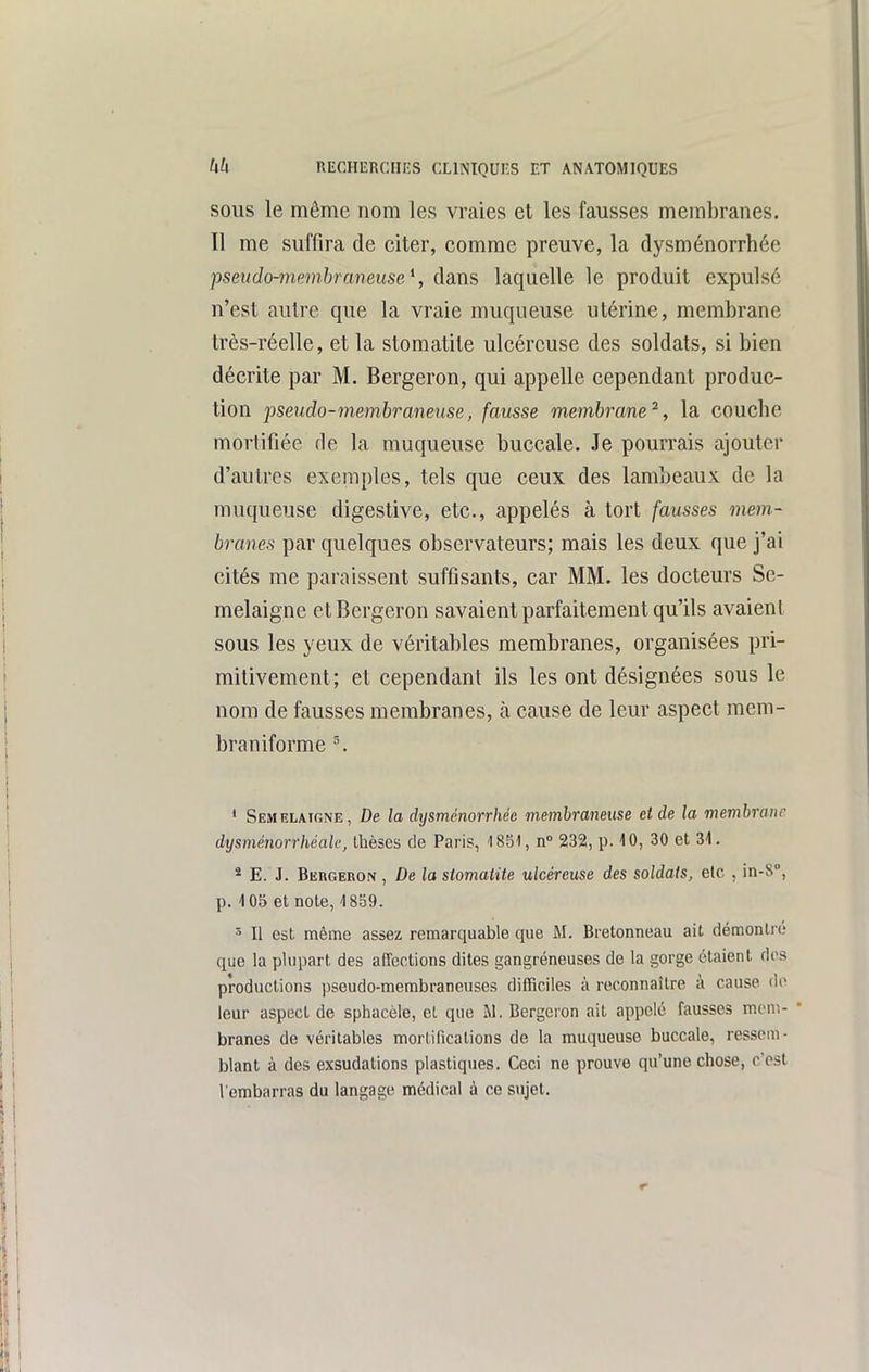 SOUS le même nom les vraies et les fausses membranes. Il me suffira de citer, comme preuve, la dysménorrhée pseudo-membraneuse \ dans laquelle le produit expulsé n'est autre que la vraie muqueuse utérine, membrane très-réelle, et la stomatite ulcéreuse des soldats, si bien décrite par M. Bergeron, qui appelle cependant produc- tion pseudo-membraneuse, fausse membrane^, la couche mortifiée de la muqueuse buccale. Je pourrais ajouter d'autres exemples, tels que ceux des lambeaux de la muqueuse digestive, etc., appelés à tort fausses mem- branes par quelques observateurs; mais les deux que j'ai cités me paraissent suffisants, car MM. les docteurs Se- melaigne et Bergeron savaient parfaitement qu'ils avaient sous les yeux de véritables membranes, organisées pri- mitivement; et cependant ils les ont désignées sous le nom de fausses membranes, à cause de leur aspect mem- braniforme ^ ' Semelaigne, De la dysménorrhée membraneuse et de la membrane dysménorrhéak, Ihèses de Paris, 1851, n 232, p. 10, 30 et 31. * E. J. Bkrgeron , De la stomatite ulcéreuse des soldais, elc , in-8°, p. 105 et note, 4 859. Il est même assez remarquable que M. Bretonneau ait démontré que la plupart des affections dites gangréneuses de la gorge étaient dos productions pseudo-membraneuses difficiles à reconnaître à cause do leur aspect de sphacèle, et que M. Bergeron ait appelé fausses meni- • branes de véritables mortifications de la muqueuse buccale, ressem- blant à des exsudations plastiques. Ceci ne prouve qu'une chose, c'est l'embarras du langage médical à ce sujet.