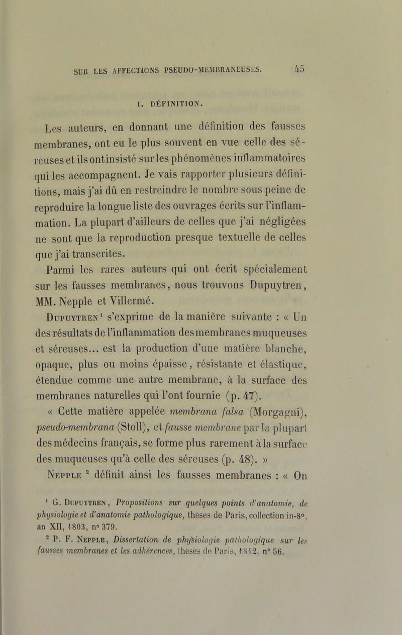1. DÉFINITION. Les auteurs, en donnant une définition des fausses membranes, ont eu le plus souvent en vue celle des sé- reuses etilsontinsisté sur les phénomènes inflammatoires qui les accompagnent. Je vais rapporter plusieurs défini- tions, mais j'ai dû en restreindre le nombre sous peine de reproduire la longue liste des ouvrages écrits sur l'inflam- mation. La plupart d'ailleurs de celles que j'ai négligées ne sont que la reproduction presque textuelle de celles que j'ai transcrites. Parmi les rares auteurs qui ont écrit spécialement sur les fausses membranes, nous trouvons Dupuytren, MM. Nepple et Villermé. Dupuytren* s'exprime de la manière suivante : « Un des résultats de l'inflammation des membranes muqueuses et séreuses... est la production d'une matière blanche, opaque, plus ou moins épaisse, résistante et élastique, étendue comme une autre membrane, à la surface des membranes naturelles qui l'ont fournie (p. 47). « Cette matière appelée membrana falsa (Morgagiii), pseudo-membrana (Stoll), et fausse membrane parla plupart des médecins français, se forme plus rarement à la surf ace des muqueuses qu'à celle des séreuses (p. 48). » Nepple ^ définit ainsi les fausses membranes : « On ' G. Dupuytren , Propositions sur quelques points d'anatomie, de physiologie et d'anatomie pathologique, thèses de Paris, collection in-8°, an XII, 1803, n 379. * P. F. Nepple, Dissertation de phxpiohijie palhologique sur les fausses membranes et les adhérences, Lhcses de Piiris, 1812, n°56.