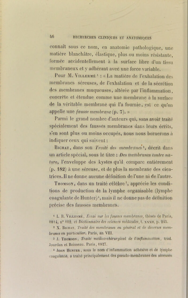connaît sous ce nom, en anatomie pathologique, une matière blanchâtre, élastique, plus ou moins résistante, formée accidentellement à la surface libre d'un tissu membraneux et y adhérant avec une force variable. Pour M. ViLLERMÉ ^ : « La matière de l'exhalation des membranes séreuses, de l'exhalation et de la sécrétion des membranes muqueuses, altérée par l'inflammation, concrète et étendue comme une membrane à la surface de la véritable membrane qui l'a fournie, est ce qu'on appelle une fausse membrane (p. 7). » Parmi le grand nombre d'auteurs qui, sans avoir traité spécialement des fausses membranes dans leurs écrits, s'en sont plus ou moins occupés, nous nous bornerons à indiquer ceux qui suivent : BiCHAT, dans son Traité des membranes^, décrit dans un article spécialj sous lé titre : Des membranes contre na- ture, l'enveloppe des kystes qu'il compare entièrement (p. 182) à une séreuse, et de plus la membrane des cica- trices. Il ne donne aucune définition de l'une ni de l'autre. Thomson, dans un traité célèbre', apprécie les condi- tions de production dé la lymphe organisable (lymphe coagulante de Hunter)*j mais il ne donne pas de définition précise des fausses membranes. ^ L. R. ViLLERMÉ, Essai sur Jcs fausses membranes, thèses de Paris, ^614, n° i02, et Dictionnaire des sciences médicales, t. x\xii, p. 2i[). * X. BiciiAT, Traité des membranes en général et de diverses mem- branes m particulier. Paris, an VIII. 3 .1. TnoMsoN, Traité médico-chirunjical de Vinflammation, Irad. .lourdan et Boisseau. Paris, 1827. * .loHN HuNTER, SOUS lo noili d'inflammation adhésive et de lymphe t oagulântô, a traité principalement des pseudo-membranes des séreuses