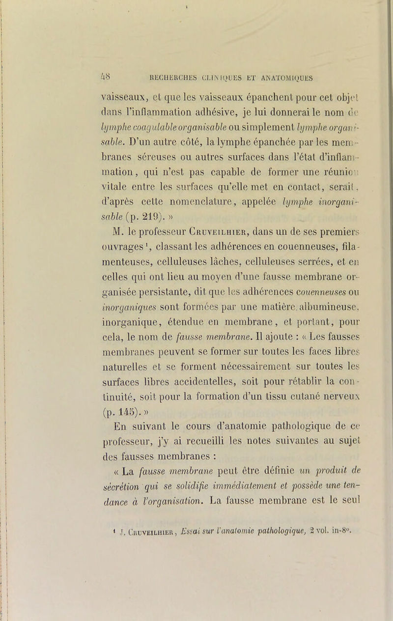 I liS UliClJKKCHliS (;i.l.Ml)LlES tX AKATOMlOUliS vaisseaux, et que les vaisseaux épanchent pour cet objet dans l'inflammation adhésive, je lui donnerai le nom de Ijjmphe coagniable organisable ou simplement lymphe orgarr- sable. D'un autre côté, la lymphe épanchée par les men;- branes séreuses ou autres surfaces dans l'état d'inflam - mation, qui n'est pas capable de former une réunie vitale entre les surfaces qu'elle met en contact, serait, d'après cette nomenclature, appelée lymphe inorgani- sable (p. 219). » M. le professeur Cruveilhier, dans un de ses premiers ouvrages', classant les adhérences en couenneuses, fila- menteuses, celluleuses lâches, celluleuses serrées, et en celles qui ont lieu au moyen d'une fausse membrane or- ganisée persistante, dit que les adhérences couenneuses ou inorganiques sont formées par une matière, alburaineuse, inorganique, étendue en membrane, et portant, pour cela, le nom de fausse membrane. Il ajoute : k Les fausses membranes peuvent se former sur toutes les faces libres naturelles et se forment nécessairement sur toutes les surfaces libres accidentelles, soit pour rétablir la cou - tinuité, soit pour la formation d'un tissu cutané nerveux (p. 145).)) En suivant le cours d'anatomie pathologique de ce professeur, j'y ai recueilli les notes suivantes au sujet des fausses membranes : « La fausse membrane peut être définie un produit de sécrétion qui se solidifie immédiatement et possède une ten- dance à l'organisation. La fausse membrane est le seul * J. CiiuvEiLHiER, Essai sur l'anaiomie pathologique, 2 vol. in-S.