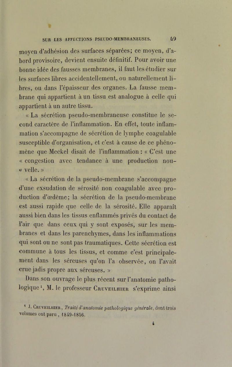 moyen d'adhésion des surfaces séparées; ce moyen, d'a- bord provisoire, devient ensuite définitif. Pour avoir une bonne idée des fausses membranes, il faut les étudier sur les surfaces libres accidentellement, ou naturellement li- bres, ou dans l'épaisseur des organes. La fausse mem- brane qui appartient à un tissu est analogue à celle qui appartient à un autre tissu. « La sécrétion pseudo-membraneuse constitue le se- cond caractère de l'inflammation. En effet, toute inflam- mation s'accompagne de sécrétion de lymphe coagulable .susceptible d'organisation, et c'est à cause de ce phéno- mène que Meckel disait de l'inflammation : « C'est une « congestion avec tendance à une production nou- « velle. » « La sécrétion de la pseudo-membrane s'accompagne d'une exsudation de sérosité non coagulable avec pro- duction d'œdème; la sécrétion de la pseudo-membrane est aussi rapide que celle de la sérosité. Elle apparaît aussi bien dans les tissus enflammés privés du contact de l'air que dans ceux qui y sont exposés, sur les mem- branes et dans les parenchymes, dans les inflammations qui sont ou ne sont pas traumatiques. Cette sécrétion est commune à tous les tissus, et comme c'est principale- ment dans les séreuses qu'on l'a observée, on l'avait crue jadis propre aux séreuses. » Dans son ouvrage le plus récent sur l'anatomie patho- logique', M. le professeur Cruveilhier s'exprime ainsi ' Criivkiluier, Traité d'anatomie pathologique (/éneroîe, dont trois volumes ont paru , 1849-1856.