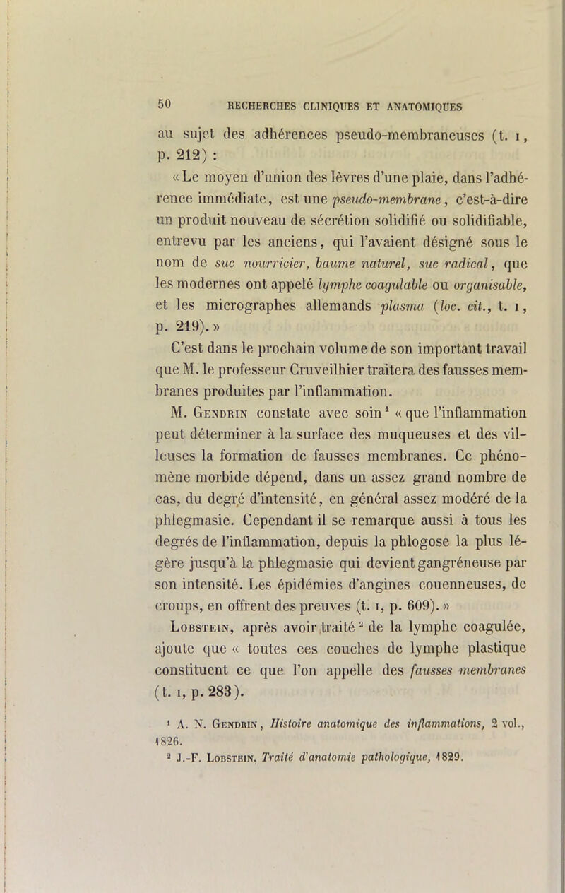 au sujet des adhérences pseudo-membraneuses (t. i, p. 212) : « Le moyen d'union des lèvres d'une plaie, dans l'adhé- rence immédiate, est une pseudo-membrane, c'est-à-dire un produit nouveau de sécrétion solidifié ou solidifiahle, entrevu par les anciens, qui l'avaient désigné sous le nom de suc nourricier, baume naturel, suc radical, que les modernes ont appelé lymphe coagulable ou organisablcy et les micrographes allemands plasma (Joc. cit., t. i, p. 219).)) C'est dans le prochain volume de son important travail que M. le professeur Gruveilhier traitera des fausses mem- branes produites par l'inflammation. M. Gendrin constate avec soin* « que l'inflammation peut déterminer à la surface des muqueuses et des vil- leuses la formation de fausses membranes. Ce phéno- mène morbide dépend, dans un assez grand nombre de cas, du degré d'intensité, en général assez modéré de la phlegmasie. Cependant il se remarque aussi à tous les degrés de l'inflammation, depuis la phlogose la plus lé- gère jusqu'à la phlegmasie qui devient gangréneuse par son intensité. Les épidémies d'angines couenneuses, de croups, en offrent des preuves (t. i, p. 609). » LoBSTEiN, après avoir traité ^ de la lymphe coagulée, ajoute que « toutes ces couches de lymphe plastique constituent ce que l'on appelle des fausses membranes (t. 1, p. 283). ' A. N. Genduin , Histoire anatomique des inflammations, 2 vol., 1826. 2 .l.-F. LoBSTEiN, Traité d'anatomie pathologique, 1829.