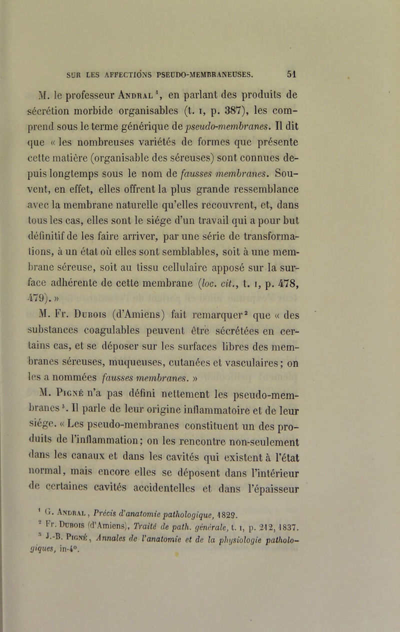 M. le professeur Andral \ en parlant des produits de sécrétion morbide organisâmes (t. i, p. 387), les com- prend sous le terme générique de pseudo-membranes. Il dit que « les nombreuses variétés de formes que présente cette matière (organisable des séreuses) sont connues de- puis longtemps sous le nom de fausses membranes. Sou- vent, en effet, elles offrent la plus grande ressemblance avec la membrane naturelle qu'elles recouvrent, et, dans tous les cas, elles sont le siège d'un travail qui a pour but définitif de les faire arriver, par une série de transforma- tions, à un état où elles sont semblables, soit à une mem- brane séreuse, soit au tissu cellulaire apposé sur la sur- face adhérente de cette membrane {loc. cit., t. i, p. 478, 479). » M. Fr. Dubois (d'Amiens) fait remarquer^ que « des substances coagulables peuvent être sécrétées en cer- tains cas, et se déposer sur les surfaces libres des mem- branes séreuses, muqueuses, cutanées et vasculaires ; on les a nommées fausses membranes. » M. PiGNÉ n'a pas défini nettement les pseudo-mem- branes K II parle de leur oi-igine inflammatoire et de leur siège. « Les pseudo-membranes constituent un des pro- duits de l'inflammation; on les rencontre non-seulement dans les canaux et dans les cavités qui existent à l'état normal, mais encore elles se déposent dans l'intérieur de certaines cavités accidentelles et dans l'épaisseur ' G. Andral, Précis d'anat.omie pathologique, 1829. - Fr. Ddbois ^d'Amiens), Traité de path. générale, t. i, p. 212, 1837. ^ J.-B. PiGNÉ, Annales de l'anatomie et de la phgsiologie patholo- giques, in-i.